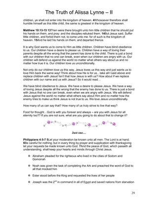 The Truth of Alissa Lynne – II
29
children, ye shall not enter into the kingdom of heaven. 4Whosoever therefore shall
humble himself as this little child, the same is greatest in the kingdom of heaven.
Matthew 19:13-15 13Then were there brought unto him little children that he should put
his hands on them, and pray: and the disciples rebuked them. 14But Jesus said, Suffer
little children, and forbid them not, to come unto me: for of such is the kingdom of
heaven. 15And he laid his hands on them, and departed thence.
It is why God wants us to come to Him as little children. Children have blind obedience
to us. Our children have a desire to please us. Children have a way of loving their
parents despite all the wrong that the parent has done to the child. There is just a bond
with our children that no one can break, even when our children are angry with us. Our
children will defend us against the world no matter what others say about us and no
matter how true it is. Our children love us unconditionally.
Not only do our children love us this way, Jesus loves us this way and just wants us to
love Him back the same way! Think about how He is for us…take all I said above and
replace children with Jesus! Isn’t that how Jesus is with us? How about if we replace
children with our name and us with Jesus? So it would read…
We have blind obedience to Jesus. We have a desire to please Jesus. We have a way
of loving Jesus despite all the wrong that the enemy has done to us. There is just a bond
with Jesus that no one can break, even when we are angry with Jesus. We will defend
Jesus against the world no matter what others say about Him and no matter how the
enemy tries to make us think Jesus is not true to us. We love Jesus unconditionally.
How many of us can say that? How many of us truly strive to live that way?
Food for thought…God is with you forever and always – are you with Jesus for all
eternity too?? If you are not sure, what are you going to do about that to change it?
Just one…
Philippians 4:5-7 5Let your moderation be known unto all men. The Lord is at hand.
6Be careful for nothing; but in every thing by prayer and supplication with thanksgiving
let your requests be made known unto God. 7And the peace of God, which passeth all
understanding, shall keep your hearts and minds through Christ Jesus.
Abraham pleaded for the righteous who lived in the cities of Sodom and
Gomorrah
Noah was given the task of completing the Ark and preached the word of God to
all that mocked him
Ester stood before the King and requested the lives of her people
Joseph was the 2nd
in command in all of Egypt and saved nations from starvation
 