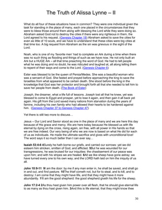 The Truth of Alissa Lynne – II
30
What do all four of these situations have in common? They were one individual given the
task for standing in the place of many, each one placed in the circumstances that they
were to bless those around them along with blessing the Lord while they were doing so.
Abraham asked God not to destroy the cities if there were any righteous in them, the
Lord agreed to his request. (Genesis Chapter 18) Abraham asked to save the cities for
even as little of 10 souls, and we have to understand that these cities were big cities at
that time too. A big request from Abraham as the sin was grievous in the sight of the
Lord.
Noah, who is one of my ‘favorite men’ had to complete an Ark during a time when there
was no such thing as flooding and things of such as we have now. He not only built an
Ark but a HUGE Ark – all that time preaching the word of God. He had to tell people
what he was doing and no doubt, he was ridiculed and laughed at, all along telling them
to repent of their ways and come to the Lord. (Genesis Chapter 6)
Ester was blessed to be the queen of Persia/Medes. She was a beautiful woman who
was a servant of God. She fasted and prayed before approaching the king to save the
Israelites from what appeared to be certain death. She stood before the king in the
knowledge that God was her protector and brought forth all that she needed to tell him to
save her people from death. (The Book of Ester)
Joseph, the dreamer, what a life full of lessons. Joseph lost all that he knew, yet was
blessed to come to Egypt and prosper, yet to lose it again, and then gain it all back yet
again. His gift from the Lord saved many nations from starvation during the years of
famine, including his own family who had allowed their hearts to be hardened against
him. (Genesis Chapter 37 to Genesis Chapter 47)
Yet there is still two more to discuss…
Jesus – Our Lord and Savior stood as one in the place of many and we are here this day
because of His grace and mercy. We are here today because He blessed us with life
eternal by dying on the cross, rising again, sin free, with all power in His hands so that
we are free indeed. Our very being of who we are now is based on what He did for each
of us as individuals. He made the ultimate sacrifice and gives with unconditional love!
The word says it so much better than I can ever say…
Isaiah 53:4-6 4Surely he hath borne our griefs, and carried our sorrows: yet we did
esteem him stricken, smitten of God, and afflicted. 5But he was wounded for our
transgressions, he was bruised for our iniquities: the chastisement of our peace was
upon him; and with his stripes we are healed. 6All we like sheep have gone astray; we
have turned every one to his own way; and the LORD hath laid on him the iniquity of us
all.
John 10:9-11 9I am the door: by me if any man enter in, he shall be saved, and shall go
in and out, and find pasture. 10The thief cometh not, but for to steal, and to kill, and to
destroy: I am come that they might have life, and that they might have it more
abundantly. 11I am the good shepherd: the good shepherd giveth his life for the sheep.
John 17:2-4 2As thou hast given him power over all flesh, that he should give eternal life
to as many as thou hast given him. 3And this is life eternal, that they might know thee
 