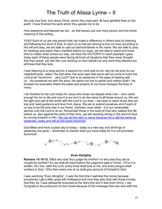 The Truth of Alissa Lynne – II
31
the only true God, and Jesus Christ, whom thou hast sent. 4I have glorified thee on the
earth: I have finished the work which thou gavest me to do.
How awesome and blessed we are…so that leaves just one more person and the entire
meaning of this writing…
YOU!! Each of us are one person that can make a difference in others lives by listening
and following the word of God. In each of us that are striving to live our lives according to
His will and way, we are able to cast out demons/devils in His name. We are able to pray
for healings and watch them manifest before our eyes, we are able to stand and know
that no matter what comes our way, we have the VICTORY!! In each example I gave
today each of these people were facing all kinds of situations that they never thought
that they would, yet with the Lord working on their behalf not only were they blessed but
all those that they love.
I was listening to a song and for a second my mind said to me, why do we pray for our
neighborhoods, nation, the lost when the word says that some will not come to know the
Lord at all. Hummmm….why Lord? God is so awesome in His ways of dealing with
us…He answered me with His word. He wants not one to perish and neither shall I. He
showed me examples where the pleas and prayers of one have changed the lives of
many.
I am thankful to the Lord today for Jesus who loves me despite what I am – who cared
enough for me to die and now it is our turn to do the same to all those around us. We are
the light and salt of this world with the Lord in our lives – we need to reach those that are
lost and need guidance and love from Jesus. We are to extend ourselves and if each of
us has to be the lone star in our home, city/town, even state – it is our reasonable
service unto the Lord to do so. Remember those in the word of God who walked this life
before us, also against the odds of their time, yet still standing strong in the word of God
by moving forward in Him. We can do this also in Jesus because He is still the same as
yesterday, today and will be the same tomorrow.
God Bless and have a great day to today – today is a new day and all things of
yesterday are gone – remember to cherish what you have today for it is not promised
tomorrow!
Evan Almighty
Romans 14:10-12 10But why dost thou judge thy brother? or why dost thou set at
nought thy brother? for we shall all stand before the judgment seat of Christ. 11For it is
written, As I live, saith the Lord, every knee shall bow to me, and every tongue shall
confess to God. 12So then every one of us shall give account of himself to God.
I was watching “Evan Almighty”, it was the first time I watched the movie because
sometimes I get a little upset with Hollywood and how they play God with these movies
that they do. I was pleasantly surprised at the story line and it was even funny. I say
Congrats to the producers on this movie because of the message that was sent with this
 