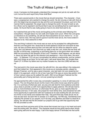 The Truth of Alissa Lynne – II
32
movie. It amazes me that people understand the message and yet do not walk with the
Lord, but as the word says Every Knee shall Bow!
There were several points in the movie that we should remember. The character – Evan
was a congressman who wanted to change the world. He did not pray or talk with God at
all in the beginning but prayed one day and the Lord answered his prayer, just not in the
manner that he expected. His prayer was to change the world. He was to build an ark,
for a flood, but he rejected it and found that it was not something that he could reject so
easily. He found that he was really going to have to do what God said to do.
As I watched that part of the movie and laughing as the animals were following him
everywhere, I thought about my own walk and maybe even yours. When the Lord gives
us directions to do something, we will see that everywhere we turn; there it is – in our
face – hard to miss. We may want to ignore it but the more we do, the more evident it
appears to be. How awesome is that!
The next thing I noticed in the movie was as soon as he accepted his calling/direction
that the Lord had given him, those that he loved started to doubt him and think he was
nuts. He was out there alone but the Lord was with him for when he asked for some
thing, the Lord delivered. Isn’t that how our walk is with the Lord, those that we think will
be with us all the way, supporting us and being there for us are gone when we confess
AND live according to the direction of the Lord? Therefore, what happens, we are alone
in Jesus but when we ask for His direction and assistance – He is truly there. His word
says… In Hebrews 13:5 Let your conversation be without covetousness; and be content
with such things as ye have: for he hath said, I will never leave thee, nor forsake thee.
Psalm 27:10 When my father and my mother forsake me, then the LORD will take me
up.
The next point in the movie was when his wife left him, she was sitting in the restaurant,
and God visited her. God appeared in this movie as an everyday person, played by
Morgan Freeman, and he was a good character, very laid back not over powering but
direct in his approach, which to me is how I see God if He was an every day person, kind
of how I picture Jesus as He walked this earth. (NO not as Morgan Freeman but the
personality part of being laid back, not over powering but direct!)
He approached the wife in every day conversation speaking in a tone of calmness and
reason. The one thing that struck me the most in this entire movie was what he said to
her. In a summary of what was said, we pray and ask God for more patience and what
Jesus does is provide us with more opportunities to apply patience. We will ask God to
give us more kindness and love, so what does He do, give us more opportunities for
kindness and love. In her case, she prayed for more family time, God answered her with
more opportunity to spend time with her husband as he was building the ark and had a
lot of time on his hands and needed their help. The point that was made struck me as
how we see God; we want Him to answer us in OUR way, not HIS way. Sometimes even
rejecting His answer to our prayers, but if we stop, pay attention and listen to what He is
saying, we will see that He did answer our prayers and to go with that opportunity that
He has provided us with.
The last and final outcome point of this movie that moved me to joy in my heart and spirit
was the ending with “the dance”. The character would do this goofy dance when things
were going well and he was happy. I call it the happy dance! It reminded me that some
 