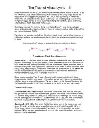 The Truth of Alissa Lynne – II
33
times we are doing the will of God and doing what He says to do that we FORGET to do
our HAPPY DANCE while we are doing what we need to do. Every single day we are
blessed with a new opportunity to praise the Lord, a new opportunity to witness to
others. We are blessed with new grace and mercy – we need to get up each morning
doing the “Happy Dance” in Jesus by acknowledging His wonderful grace and mercy
extended to us JUST BECAUSE He loves us.
So did you wake up this morning doing your Happy Dance? I love doing my happy
dance and praising God as when I do, my mood is better, my walk is better and my life is
just happier in Jesus! AMEN!
If you have not seen the movie Evan Almighty – check it out. Look at it from the eyes of
a Christian and your personal walk with the Lord and see what you get out of the movie
to share.
Evan Almighty (2007) released by Spyglass Entertainment and Universal Studios
Free at Last – Thank God – Free at Last
John 8:31-36 31Then said Jesus to those Jews which believed on him, If ye continue in
my word, then are ye my disciples indeed; 32And ye shall know the truth, and the truth
shall make you free. 33They answered him, We be Abraham's seed, and were never in
bondage to any man: how sayest thou, Ye shall be made free? 34Jesus answered them,
Verily, verily, I say unto you, Whosoever committeth sin is the servant of sin. 35And the
servant abideth not in the house for ever: but the Son abideth ever. 36If the Son
therefore shall make you free, ye shall be free indeed.
Some people associate Free At Last – Free At Last in reference to the civil rights
movement and freedom from slavery. Even when we are not in slavery as back in the
1800’s – some of us are still in slavery. We are in slavery to the things of the world, to
the people of the world, to the thought process of the world, to our very own minds.
The word of God says…
2 Corinthians 5:16-18 16Wherefore henceforth know we no man after the flesh: yea,
though we have known Christ after the flesh, yet now henceforth know we him no more.
17Therefore if any man be in Christ, he is a new creature: old things are passed away;
behold, all things are become new. 18And all things are of God, who hath reconciled us
to himself by Jesus Christ, and hath given to us the ministry of reconciliation;
Galatians 6:14-16 14But God forbid that I should glory, save in the cross of our Lord
Jesus Christ, by whom the world is crucified unto me, and I unto the world. 15For in
Christ Jesus neither circumcision availeth any thing, nor uncircumcision, but a new
creature. 16And as many as walk according to this rule, peace be on them, and mercy,
and upon the Israel of God.
 
