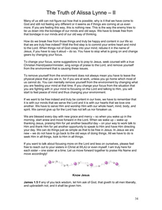 The Truth of Alissa Lynne – II
34
Many of us still can not figure out how that is possible, why is it that we have come to
God and still not feeling any different or it seems as if things are coming at us even
more. If you are feeling this way, this is nothing new. This is the way the enemy tries to
tie us down into the bondage of our minds and old ways. We have to break free from
that bondage in our minds and of our old way of thinking.
How do we break free from those things and truly be happy and content in our life so
that we are truly free indeed? Well the first step is to commit your entire heart and mind
to the Lord. When things not of God creep into your mind, rebuke it in the name of
Jesus, if you have to say it aloud – do so. You have to stop what is going on and change
gears by changing your focus.
To change your focus, some suggestions is to pray to Jesus, seek counsel with a true
Christian friend/pastor/minister, sing songs of praise to the Lord, and remove yourself
from the environment that is causing these issues.
To remove yourself from the environment does not always mean you have to leave the
physical place that you are in, for if you are at work, unless you go home which most of
us cannot do. You can mentally remove yourself from the environment by changing what
you are feeding your mind at that time. If you change your focus from the situation that
you are fighting with in your mind to focusing on the Lord and talking to Him, you will
start to feel peace of mind and thus changing your environment.
If we want to be free indeed and truly be content in our lives, we have to remember that
it is with our minds that we serve the Lord and it is with our hearts that we love one
another. We have to serve Him and worship Him with our whole heart, mind, body, and
spirit. We cannot give up for the Lord has not left us nor forsaken us.
We are blessed every day with new grace and mercy – so when you wake up in the
morning, start anew and move forward in the Lord. When we wake up – wake up
thanking Jesus, praising Him for yet another beautiful day – on your way to work talk to
Him and thank Him for yet another opportunity to speak to Him and have Him directing
your day. We can do things just as simple as that to be free in Jesus. In Jesus we are
new – we do not have to go back to the old ways of doing things. All we have to do is
seek Him in all things, look to Him in all things.
If you want to talk about focusing more on the Lord and less on ourselves, please feel
free to reach out to your sisters in Christ at WL4J or even myself. I am truly here for
each sister – one sister at a time. Let us move forward together to praise His Name and
move accordingly!
Know Jesus
James 1:5 If any of you lack wisdom, let him ask of God, that giveth to all men liberally,
and upbraideth not; and it shall be given him.
 