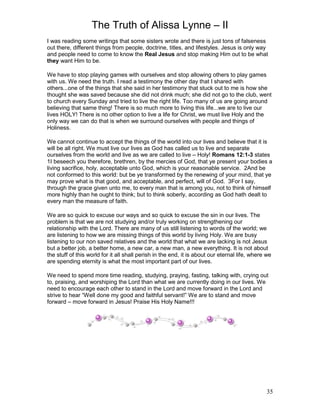 The Truth of Alissa Lynne – II
35
I was reading some writings that some sisters wrote and there is just tons of falseness
out there, different things from people, doctrine, titles, and lifestyles. Jesus is only way
and people need to come to know the Real Jesus and stop making Him out to be what
they want Him to be.
We have to stop playing games with ourselves and stop allowing others to play games
with us. We need the truth. I read a testimony the other day that I shared with
others...one of the things that she said in her testimony that stuck out to me is how she
thought she was saved because she did not drink much; she did not go to the club, went
to church every Sunday and tried to live the right life. Too many of us are going around
believing that same thing! There is so much more to living this life...we are to live our
lives HOLY! There is no other option to live a life for Christ, we must live Holy and the
only way we can do that is when we surround ourselves with people and things of
Holiness.
We cannot continue to accept the things of the world into our lives and believe that it is
will be all right. We must live our lives as God has called us to live and separate
ourselves from the world and live as we are called to live – Holy! Romans 12:1-3 states
1I beseech you therefore, brethren, by the mercies of God, that ye present your bodies a
living sacrifice, holy, acceptable unto God, which is your reasonable service. 2And be
not conformed to this world: but be ye transformed by the renewing of your mind, that ye
may prove what is that good, and acceptable, and perfect, will of God. 3For I say,
through the grace given unto me, to every man that is among you, not to think of himself
more highly than he ought to think; but to think soberly, according as God hath dealt to
every man the measure of faith.
We are so quick to excuse our ways and so quick to excuse the sin in our lives. The
problem is that we are not studying and/or truly working on strengthening our
relationship with the Lord. There are many of us still listening to words of the world; we
are listening to how we are missing things of this world by living Holy. We are busy
listening to our non saved relatives and the world that what we are lacking is not Jesus
but a better job, a better home, a new car, a new man, a new everything. It is not about
the stuff of this world for it all shall perish in the end, it is about our eternal life, where we
are spending eternity is what the most important part of our lives.
We need to spend more time reading, studying, praying, fasting, talking with, crying out
to, praising, and worshiping the Lord than what we are currently doing in our lives. We
need to encourage each other to stand in the Lord and move forward in the Lord and
strive to hear “Well done my good and faithful servant!” We are to stand and move
forward – move forward in Jesus! Praise His Holy Name!!!
 