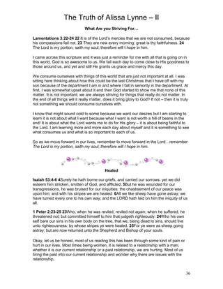 The Truth of Alissa Lynne – II
36
What Are you Striving For…
Lamentations 3:22-24 22 It is of the Lord’s mercies that we are not consumed, because
his compassions fail not. 23 They are new every morning: great is thy faithfulness. 24
The Lord is my portion, saith my soul; therefore will I hope in him.
I came across this scripture and it was just a reminder for me with all that is going on in
this world, God is so awesome to us. We fail each day to come close to His goodness to
those around us, and yet and still He grants us grace and mercy this day.
We consume ourselves with things of this world that are just not important at all. I was
sitting here thinking about how this could be the last Christmas that I have off with my
son because of the department I am in and where I fall in seniority in the department. At
first, I was somewhat upset about it and then God started to show me that none of this
matter. It is not important; we are always striving for things that really do not matter. In
the end of all things will it really matter, does it bring glory to God? If not – then it is truly
not something we should consume ourselves with.
I know that might sound cold to some because we want our desires but I am starting to
learn it is not about what I want because what I want is not worth a hill of beans in the
end! It is about what the Lord wants me to do for His glory – it is about being faithful to
the Lord. I am learning more and more each day about myself and it is something to see
what consumes us and what is so important to each of us.
So as we move forward in our lives, remember to move forward in the Lord…remember
The Lord is my portion, saith my soul; therefore will I hope in him.
Healed
Isaiah 53:4-6 4Surely he hath borne our griefs, and carried our sorrows: yet we did
esteem him stricken, smitten of God, and afflicted. 5But he was wounded for our
transgressions, he was bruised for our iniquities: the chastisement of our peace was
upon him; and with his stripes we are healed. 6All we like sheep have gone astray; we
have turned every one to his own way; and the LORD hath laid on him the iniquity of us
all.
1 Peter 2:23-25 23Who, when he was reviled, reviled not again; when he suffered, he
threatened not; but committed himself to him that judgeth righteously: 24Who his own
self bare our sins in his own body on the tree, that we, being dead to sins, should live
unto righteousness: by whose stripes ye were healed. 25For ye were as sheep going
astray; but are now returned unto the Shepherd and Bishop of your souls.
Okay, let us be honest, most of us reading this has been through some kind of pain or
hurt in our lives. Most times being women, it is related to a relationship with a man,
whether it is our current relationship or a past relationship, we are hurting. Most of us
bring the past into our current relationship and wonder why there are issues with the
relationship.
 