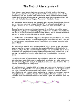 The Truth of Alissa Lynne – II
37
Most of us are walking around with so much pain and hurt in our lives, that we are
struggling to get air, let alone calling on the Lord. We have to come to terms with the
things of our past and we need to call out to Jesus. We are holding onto stuff that the
people who hurt us let go years ago. We are allowing the enemy to take control of our
mind with the hurt and pain of the past. We are more than that in Christ.
We are blessed women, whether you are saved or not, you are blessed for the Lord has
shown you grace and mercy yet again this day! We have to walk according to His
purpose for our lives and we need to change our focus to focus more on the Lord.
Some of us are hurting so much that we have cut off our feelings and walking around
faking that everything is all right and crying out inside. Some of us have not cried out to
the Lord or sought His direction, some of us have cried out and do not know what to do,
some of us have cried out and know what to do but are afraid.
2 Timothy 1:7-8 7For God hath not given us the spirit of fear; but of power, and of love,
and of a sound mind. 8Be not thou therefore ashamed of the testimony of our Lord, nor
of me his prisoner: but be thou partaker of the afflictions of the gospel according to the
power of God;
We are one body of Christ and it is time that EACH OF US act like we are. We are so
quick to say what others are not doing or doing against God but not looking inside of
ourselves, why is that, it is easier not to deal with your own issues and to look at others.
The enemy has clogged your mind into thinking that you are going to be like that for all
eternity, that is a lie from the pit of hell and you need to rebuke that in the name of
Jesus.
God wants us to live productive, loving, and prosperous lives in Him. Now there are
some that want you to think that driving a Escalade is really the way to be, but knowing
the Lord is driving your life is way more productive, loving and prosperous than that new
ride you have that you can’t really afford.
We are holding onto the past and it is running our future, we are not focusing on the Lord
and focusing on things of this world, looking for quick fixes to our lives. It is great to read
this today to receive encouragement to keep moving forward, but please do not stop
there. Fellowship with the Lord, build a relationship for the Lord so that you are not only
reading this, but you are taking the word of God to others. The more we open up to
Jesus the more the pain and hurt leave us and we live a great and productive life in the
Lord.
 