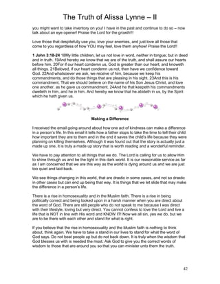 The Truth of Alissa Lynne – II
42
you might want to take inventory on you! I have in the past and continue to do so – now
talk about an eye opener! Praise the Lord for the growth!!!
Love those that despitefully use you, love your enemies, and just love all those that
come to you regardless of how YOU may feel, love them anyhow! Praise the Lord!!
1 John 3:18-24 18My little children, let us not love in word, neither in tongue; but in deed
and in truth. 19And hereby we know that we are of the truth, and shall assure our hearts
before him. 20For if our heart condemn us, God is greater than our heart, and knoweth
all things. 21Beloved, if our heart condemn us not, then have we confidence toward
God. 22And whatsoever we ask, we receive of him, because we keep his
commandments, and do those things that are pleasing in his sight. 23And this is his
commandment, That we should believe on the name of his Son Jesus Christ, and love
one another, as he gave us commandment. 24And he that keepeth his commandments
dwelleth in him, and he in him. And hereby we know that he abideth in us, by the Spirit
which he hath given us.
Making a Difference
I received the email going around about how one act of kindness can make a difference
in a person’s life. In this email it tells how a father stops to take the time to tell their child
how important they are to them and in the end it saves the child’s life because they were
planning on killing themselves. Although it was found out that the story is actually just a
made up one, it is truly a made up story that is worth reading and a wonderful reminder.
We have to pay attention to all things that we do. The Lord is calling for us to allow Him
to shine through us and be the light in this dark world. It is our reasonable service as far
as I am concerned that we are this way as the world is dying around us and we are just
too quiet and laid back.
We see things changing in this world, that are drastic in some cases, and not so drastic
in other cases but can end up being that way. It is things that we let slide that may make
the difference in a person’s life.
There is a rise in homosexuality and in the Muslim faith. There is a rise in being
politically correct and being looked upon in a harsh manner when you are direct about
the word of God. There are still people who do not speak to me because I was direct
with their lifestyle, loving but very direct. You cannot confess to love the Lord and live a
life that is NOT in line with His word and KNOW IT! Now we all sin, yes we do, but we
are to be there with each other and stand for what is right.
If you believe that the rise in homosexuality and the Muslim faith is nothing to think
about, think again. We have to take a stand in our lives to stand for what the word of
God says. Do not beat people up but do not back down. It is truly when the wisdom that
God blesses us with is needed the most. Ask God to give you the correct words of
wisdom to those that are around you so that you can minister unto them the truth.
 