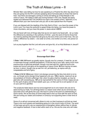 The Truth of Alissa Lynne – II
43
Minister Merv was telling me how he was speaking to a Prophet the other day about how
they are going into the NYC schools speaking about homosexuality to those that want to
hear, how there are teenagers coming to Christ and letting go of that lifestyle in the
name of Jesus. All it takes is faith and moving forward in the Lord. People are being
healed and delivered NOT IN CHURCH but right in the streets of NYC. Well NYC is no
different than your own home town and you are no less special than the Prophet.
If you are blessed with the dwelling of the Holy Spirit of God – you have the power of the
Lord in you! You have the authority to speak things into being, you have the power to
move mountains, and you have the power in Jesus alone! AMEN!
We are faced with tons of things daily that we do not need to be faced with…let us make
the difference by standing in the authority of Christ – give the word of God to those that
we meet by planting that seed that will grow by the love of the Lord in their lives. We can
make a difference my sisters – one sister at a time, one brother at a time, one person at
a time.
Let us pray together that the Lord will come and give ALL of us Holy Boldness in Jesus!!!
Encourage Each Other
1 Peter 1:6-8 6Wherein ye greatly rejoice, though now for a season, if need be, ye are
in heaviness through manifold temptations: 7That the trial of your faith, being much more
precious than of gold that perisheth, though it be tried with fire, might be found unto
praise and honour and glory at the appearing of Jesus Christ: 8Whom having not seen,
ye love; in whom, though now ye see him not, yet believing, ye rejoice with joy
unspeakable and full of glory:
1 Peter 4:12-14 12Beloved, think it not strange concerning the fiery trial which is to try
you, as though some strange thing happened unto you: 13But rejoice, inasmuch as ye
are partakers of Christ's sufferings; that, when his glory shall be revealed, ye may be
glad also with exceeding joy. 14If ye be reproached for the name of Christ, happy are ye;
for the spirit of glory and of God resteth upon you: on their part he is evil spoken of, but
on your part he is glorified.
The scriptures listed above are true encouragement as to one reason why we are to
stand during our trials. For all things there is a reason even when we do not know why,
God does and it will glorify the Lord. We have to come to the point of understanding in
God’s words. We as the body of Christ shall need to line up more with the word of God.
We are hurting our sisters and brothers in Christ by not supporting them in their time of
need.
Some of us will act concerned with others to only run their business to all that we meet.
There is too much gossip and backbiting going on in the church body of Christ. The word
of God says we are to use our experiences to strengthen others without fear or ridicule
and negative feedback. It has to start within each of us. We are the ones who will make
 
