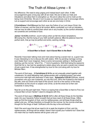 The Truth of Alissa Lynne – II
44
the difference. We need to stop judging and instead teach each other. A little
encouragement goes a long way with all we meet. We are to take our trials and
tribulations and allow them to strengthen us. We are to allow the Lord to mold us into
being more Christ-like. We are in turn to pass our experiences over to encourage others.
Let us support and encourage each other as we are one body in Christ.
2 Corinthians 1:3-4 3Blessed be God, even the Father of our Lord Jesus Christ, the
Father of mercies, and the God of all comfort; 4Who comforteth us in all our tribulation,
that we may be able to comfort them which are in any trouble, by the comfort wherewith
we ourselves are comforted of God.
James 1:2-4 2My brethren, count it all joy when ye fall into divers temptations;
3Knowing this, that the trying of your faith worketh patience. 4But let patience have her
perfect work, that ye may be perfect and entire, wanting nothing.
A Good Man is Good – but A Saved Man is the Best!
Recently I have been talking more and more about having a saved man vs. a good man.
It was interesting to me to discuss this with sisters. With my pending marriage coming
even faster than I ever imagined, there is some nervousness setting in. Nothing earth
shaking, just the normal, “what if he…?” kind of questions. Well God being the awesome
God that He is, has had me speaking to sisters about why we want a saved man instead
of just a good man. It has strengthened my love for the Lord along with my love for
Minister Merv.
The word of God says... 2 Corinthians 6:14 Be ye not unequally yoked together with
unbelievers: for what fellowship hath righteousness with unrighteousness? and what
communion hath light with darkness? It also says…Ephesians 5:22-24 22Wives, submit
yourselves unto your own husbands, as unto the Lord. 23For the husband is the head of
the wife, even as Christ is the head of the church: and he is the saviour of the body.
24Therefore as the church is subject unto Christ, so let the wives be to their own
husbands in every thing.
Now let us do this part right here. There is a saying that a Good Man is Hard to Find, but
a Saved Man is Even Harder! I stand to disagree with this.
The word of God says in Matthew 6:32-34 32(For after all these things do the Gentiles
seek:) for your heavenly Father knoweth that ye have need of all these things. 33But
seek ye first the kingdom of God, and his righteousness; and all these things shall be
added unto you. 34Take therefore no thought for the morrow: for the morrow shall take
thought for the things of itself. Sufficient unto the day is the evil thereof.
Well if the word says that all we need to do is seek the kingdom of God, and His
righteousness, all things will be added, doesn’t that include your husband too? Does that
not mean that our hearts desires will be given unto us?
 