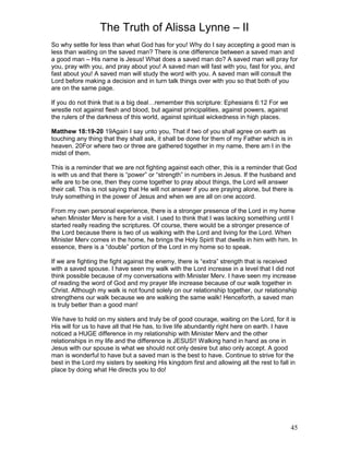 The Truth of Alissa Lynne – II
45
So why settle for less than what God has for you! Why do I say accepting a good man is
less than waiting on the saved man? There is one difference between a saved man and
a good man – His name is Jesus! What does a saved man do? A saved man will pray for
you, pray with you, and pray about you! A saved man will fast with you, fast for you, and
fast about you! A saved man will study the word with you. A saved man will consult the
Lord before making a decision and in turn talk things over with you so that both of you
are on the same page.
If you do not think that is a big deal…remember this scripture: Ephesians 6:12 For we
wrestle not against flesh and blood, but against principalities, against powers, against
the rulers of the darkness of this world, against spiritual wickedness in high places.
Matthew 18:19-20 19Again I say unto you, That if two of you shall agree on earth as
touching any thing that they shall ask, it shall be done for them of my Father which is in
heaven. 20For where two or three are gathered together in my name, there am I in the
midst of them.
This is a reminder that we are not fighting against each other, this is a reminder that God
is with us and that there is “power” or “strength” in numbers in Jesus. If the husband and
wife are to be one, then they come together to pray about things, the Lord will answer
their call. This is not saying that He will not answer if you are praying alone, but there is
truly something in the power of Jesus and when we are all on one accord.
From my own personal experience, there is a stronger presence of the Lord in my home
when Minister Merv is here for a visit. I used to think that I was lacking something until I
started really reading the scriptures. Of course, there would be a stronger presence of
the Lord because there is two of us walking with the Lord and living for the Lord. When
Minister Merv comes in the home, he brings the Holy Spirit that dwells in him with him. In
essence, there is a “double” portion of the Lord in my home so to speak.
If we are fighting the fight against the enemy, there is “extra” strength that is received
with a saved spouse. I have seen my walk with the Lord increase in a level that I did not
think possible because of my conversations with Minister Merv. I have seen my increase
of reading the word of God and my prayer life increase because of our walk together in
Christ. Although my walk is not found solely on our relationship together, our relationship
strengthens our walk because we are walking the same walk! Henceforth, a saved man
is truly better than a good man!
We have to hold on my sisters and truly be of good courage, waiting on the Lord, for it is
His will for us to have all that He has, to live life abundantly right here on earth. I have
noticed a HUGE difference in my relationship with Minister Merv and the other
relationships in my life and the difference is JESUS!! Walking hand in hand as one in
Jesus with our spouse is what we should not only desire but also only accept. A good
man is wonderful to have but a saved man is the best to have. Continue to strive for the
best in the Lord my sisters by seeking His kingdom first and allowing all the rest to fall in
place by doing what He directs you to do!
 