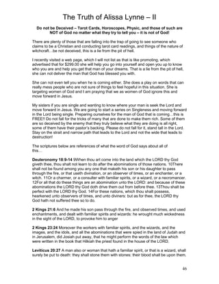 The Truth of Alissa Lynne – II
46
Do not be Deceived – Tarot Cards, Horoscopes, Physic, and those of such are
NOT of God no matter what they try to tell you – it is not of God!
There are plenty of those that are falling into the trap of going to see someone who
claims to be a Christian and conducting tarot card readings, and things of the nature of
witchcraft…be not deceived, this is a lie from the pit of hell.
I recently visited a web page, which I will not list as that is like promoting, which
advertised that for $299.00 she will help you go into yourself and open you up to know
who you are and help you get that man of your dreams. That is a lie from the pit of hell,
she can not deliver the man that God has blessed you with.
She can not even tell you when he is coming either. She does a play on words that can
really mess people who are not sure of things to feel hopeful in this situation. She is
targeting women of God and I am praying that we as women of God ignore this and
move forward in Jesus.
My sisters if you are single and wanting to know where your man is seek the Lord and
move forward in Jesus. We are going to start a series on Singleness and moving forward
in the Lord being single. Preparing ourselves for the man of God that is coming…this is
FREE!! Do not fall for the tricks of many that are done to make them rich. Some of them
are so deceived by the enemy that they truly believe what they are doing is all right,
some of them have their pastor’s backing. Please do not fall for it, stand tall in the Lord.
Stay on the strait and narrow path that leads to the Lord and not the wide that leads to
destruction!
The scriptures below are references of what the word of God says about all of
this…
Deuteronomy 18:9-14 9When thou art come into the land which the LORD thy God
giveth thee, thou shalt not learn to do after the abominations of those nations. 10There
shall not be found among you any one that maketh his son or his daughter to pass
through the fire, or that useth divination, or an observer of times, or an enchanter, or a
witch. 11Or a charmer, or a consulter with familiar spirits, or a wizard, or a necromancer.
12For all that do these things are an abomination unto the LORD: and because of these
abominations the LORD thy God doth drive them out from before thee. 13Thou shalt be
perfect with the LORD thy God. 14For these nations, which thou shalt possess,
hearkened unto observers of times, and unto diviners: but as for thee, the LORD thy
God hath not suffered thee so to do.
2 Kings 21:6 And he made his son pass through the fire, and observed times, and used
enchantments, and dealt with familiar spirits and wizards: he wrought much wickedness
in the sight of the LORD, to provoke him to anger
2 Kings 23:24 Moreover the workers with familiar spirits, and the wizards, and the
images, and the idols, and all the abominations that were spied in the land of Judah and
in Jerusalem, did Josiah put away, that he might perform the words of the law which
were written in the book that Hilkiah the priest found in the house of the LORD.
Leviticus 20:27 A man also or woman that hath a familiar spirit, or that is a wizard, shall
surely be put to death: they shall stone them with stones: their blood shall be upon them.
 