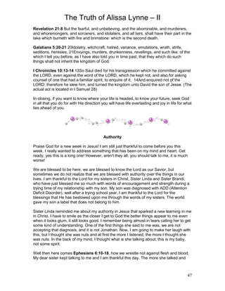 The Truth of Alissa Lynne – II
47
Revelation 21:8 But the fearful, and unbelieving, and the abominable, and murderers,
and whoremongers, and sorcerers, and idolaters, and all liars, shall have their part in the
lake which burneth with fire and brimstone: which is the second death.
Galatians 5:20-21 20Idolatry, witchcraft, hatred, variance, emulations, wrath, strife,
seditions, heresies, 21Envyings, murders, drunkenness, revellings, and such like: of the
which I tell you before, as I have also told you in time past, that they which do such
things shall not inherit the kingdom of God.
I Chronicles 10:13-14 13So Saul died for his transgression which he committed against
the LORD, even against the word of the LORD, which he kept not, and also for asking
counsel of one that had a familiar spirit, to enquire of it; 14And enquired not of the
LORD: therefore he slew him, and turned the kingdom unto David the son of Jesse. (The
actual act is located in I Samuel 28)
In closing, if you want to know where your life is headed, to know your future, seek God
in all that you do for with His direction you will have life everlasting and joy in life for what
lies ahead of you.
Authority
Praise God for a new week in Jesus! I am still just thankful to come before you this
week. I really wanted to address something that has been on my mind and heart. Get
ready, yes this is a long one! However, aren’t they all, you should talk to me, it is much
worse!
We are blessed to be here, we are blessed to know the Lord as our Savior, but
sometimes we do not realize that we are blessed with authority over the things in our
lives. I am thankful to the Lord for my sisters in Christ, Sister Linda and Sister Brandi,
who have just blessed me so much with words of encouragement and strength during a
trying time of my relationship with my son. My son was diagnosed with ADD (Attention
Deficit Disorder), well after a trying school year, I am thankful to the Lord for the
blessings that He has bestowed upon me through the words of my sisters. The world
gave my son a label that does not belong to him.
Sister Linda reminded me about my authority in Jesus that sparked a new learning in me
in Christ. I have to smile as the closer I get to God the better things appear to me even
when it looks glum, it still looks good. I remember being almost in tears calling her to get
some kind of understanding. One of the first things she said to me was, we are not
accepting that diagnosis, and it is not Jonathan. Now, I am going to make her laugh with
this, but I thought she was nuts and at first the more I listened, the more I thought she
was nuts. In the back of my mind, I thought what is she talking about; this is my baby,
not some spirit.
Well then here comes Ephesians 6:10-18, how we wrestle not against flesh and blood.
My dear sister kept talking to me and I am thankful this day. The more she talked and
 