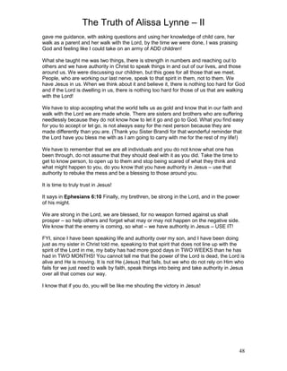 The Truth of Alissa Lynne – II
48
gave me guidance, with asking questions and using her knowledge of child care, her
walk as a parent and her walk with the Lord, by the time we were done, I was praising
God and feeling like I could take on an army of ADD children!
What she taught me was two things, there is strength in numbers and reaching out to
others and we have authority in Christ to speak things in and out of our lives, and those
around us. We were discussing our children, but this goes for all those that we meet.
People, who are working our last nerve, speak to that spirit in them, not to them. We
have Jesus in us. When we think about it and believe it, there is nothing too hard for God
and if the Lord is dwelling in us, there is nothing too hard for those of us that are walking
with the Lord!
We have to stop accepting what the world tells us as gold and know that in our faith and
walk with the Lord we are made whole. There are sisters and brothers who are suffering
needlessly because they do not know how to let it go and go to God. What you find easy
for you to accept or let go, is not always easy for the next person because they are
made differently than you are. (Thank you Sister Brandi for that wonderful reminder that
the Lord have you bless me with as I am going to carry with me for the rest of my life!)
We have to remember that we are all individuals and you do not know what one has
been through, do not assume that they should deal with it as you did. Take the time to
get to know person, to open up to them and stop being scared of what they think and
what might happen to you, do you know that you have authority in Jesus – use that
authority to rebuke the mess and be a blessing to those around you.
It is time to truly trust in Jesus!
It says in Ephesians 6:10 Finally, my brethren, be strong in the Lord, and in the power
of his might.
We are strong in the Lord, we are blessed, for no weapon formed against us shall
prosper – so help others and forget what may or may not happen on the negative side.
We know that the enemy is coming, so what – we have authority in Jesus – USE IT!
FYI, since I have been speaking life and authority over my son, and I have been doing
just as my sister in Christ told me, speaking to that spirit that does not line up with the
spirit of the Lord in me, my baby has had more good days in TWO WEEKS than he has
had in TWO MONTHS! You cannot tell me that the power of the Lord is dead, the Lord is
alive and He is moving. It is not He (Jesus) that fails, but we who do not rely on Him who
fails for we just need to walk by faith, speak things into being and take authority in Jesus
over all that comes our way.
I know that if you do, you will be like me shouting the victory in Jesus!
 