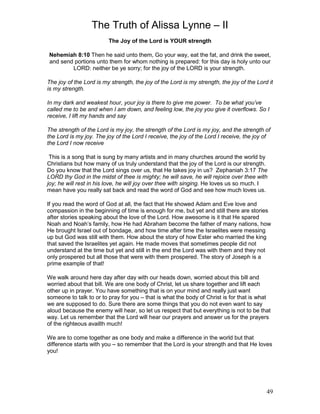 The Truth of Alissa Lynne – II
49
The Joy of the Lord is YOUR strength
Nehemiah 8:10 Then he said unto them, Go your way, eat the fat, and drink the sweet,
and send portions unto them for whom nothing is prepared: for this day is holy unto our
LORD: neither be ye sorry; for the joy of the LORD is your strength.
The joy of the Lord is my strength, the joy of the Lord is my strength, the joy of the Lord it
is my strength.
In my dark and weakest hour, your joy is there to give me power. To be what you’ve
called me to be and when I am down, and feeling low, the joy you give it overflows. So I
receive, I lift my hands and say
The strength of the Lord is my joy, the strength of the Lord is my joy, and the strength of
the Lord is my joy. The joy of the Lord I receive, the joy of the Lord I receive, the joy of
the Lord I now receive
This is a song that is sung by many artists and in many churches around the world by
Christians but how many of us truly understand that the joy of the Lord is our strength.
Do you know that the Lord sings over us, that He takes joy in us? Zephaniah 3:17 The
LORD thy God in the midst of thee is mighty; he will save, he will rejoice over thee with
joy; he will rest in his love, he will joy over thee with singing. He loves us so much. I
mean have you really sat back and read the word of God and see how much loves us.
If you read the word of God at all, the fact that He showed Adam and Eve love and
compassion in the beginning of time is enough for me, but yet and still there are stories
after stories speaking about the love of the Lord. How awesome is it that He spared
Noah and Noah’s family, how He had Abraham become the father of many nations, how
He brought Israel out of bondage, and how time after time the Israelites were messing
up but God was still with them. How about the story of how Ester who married the king
that saved the Israelites yet again. He made moves that sometimes people did not
understand at the time but yet and still in the end the Lord was with them and they not
only prospered but all those that were with them prospered. The story of Joseph is a
prime example of that!
We walk around here day after day with our heads down, worried about this bill and
worried about that bill. We are one body of Christ, let us share together and lift each
other up in prayer. You have something that is on your mind and really just want
someone to talk to or to pray for you – that is what the body of Christ is for that is what
we are supposed to do. Sure there are some things that you do not even want to say
aloud because the enemy will hear, so let us respect that but everything is not to be that
way. Let us remember that the Lord will hear our prayers and answer us for the prayers
of the righteous availth much!
We are to come together as one body and make a difference in the world but that
difference starts with you – so remember that the Lord is your strength and that He loves
you!
 