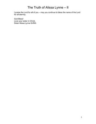 The Truth of Alissa Lynne – II
5
I praise the Lord for all of you – may you continue to bless the name of the Lord
for all eternity.
God Bless!
Love your sister in Christ,
Sister Alissa Lynne Griffith
 
