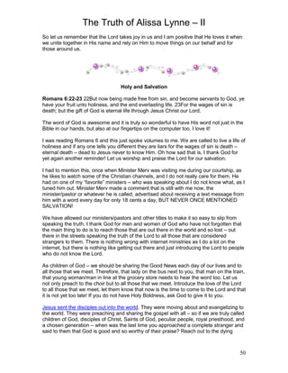 The Truth of Alissa Lynne – II
50
So let us remember that the Lord takes joy in us and I am positive that He loves it when
we unite together in His name and rely on Him to move things on our behalf and for
those around us.
Holy and Salvation
Romans 6:22-23 22But now being made free from sin, and become servants to God, ye
have your fruit unto holiness, and the end everlasting life. 23For the wages of sin is
death; but the gift of God is eternal life through Jesus Christ our Lord.
The word of God is awesome and it is truly so wonderful to have His word not just in the
Bible in our hands, but also at our fingertips on the computer too. I love it!
I was reading Romans 6 and this just spoke volumes to me. We are called to live a life of
holiness and if any one tells you different they are liars for the wages of sin is death –
eternal death – dead to Jesus never to know Him. Oh how sad that is, I thank God for
yet again another reminder! Let us worship and praise the Lord for our salvation.
I had to mention this, once when Minister Merv was visiting me during our courtship, as
he likes to watch some of the Christian channels, and I do not really care for them. He
had on one of my “favorite” ministers – who was speaking about I do not know what, as I
tuned him out. Minister Merv made a comment that is still with me now, the
minister/pastor or whatever he is called, advertised about receiving a text message from
him with a word every day for only 18 cents a day, BUT NEVER ONCE MENTIONED
SALVATION!
We have allowed our ministers/pastors and other titles to make it so easy to slip from
speaking the truth. I thank God for men and women of God who have not forgotten that
the main thing to do is to reach those that are out there in the world and so lost – out
there in the streets speaking the truth of the Lord to all those that are considered
strangers to them. There is nothing wrong with internet ministries as I do a lot on the
internet, but there is nothing like getting out there and just introducing the Lord to people
who do not know the Lord.
As children of God – we should be sharing the Good News each day of our lives and to
all those that we meet. Therefore, that lady on the bus next to you, that man on the train,
that young woman/man in line at the grocery store needs to hear the word too. Let us
not only preach to the choir but to all those that we meet. Introduce the love of the Lord
to all those that we meet, let them know that now is the time to come to the Lord and that
it is not yet too late! If you do not have Holy Boldness, ask God to give it to you.
Jesus sent the disciples out into the world. They were moving about and evangelizing to
the world. They were preaching and sharing the gospel with all – so if we are truly called
children of God, disciples of Christ, Saints of God, peculiar people, royal priesthood, and
a chosen generation – when was the last time you approached a complete stranger and
said to them that God is good and so worthy of their praise? Reach out to the dying
 