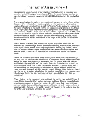 The Truth of Alissa Lynne – II
55
transgressions, he was bruised for our iniquities: the chastisement of our peace was
upon him; and with his stripes we are healed. 6All we like sheep have gone astray; we
have turned every one to his own way; and the LORD hath laid on him the iniquity of us
all.
This scripture kept coming up in my conversations, it was sent to me by a friend and we
discussed it for a minute, then I was talking to three other sisters and reference this
scripture. Okay, we know that there is really no “favorites” in the scriptures because it is
the words of God and so important, but this one was just singing volumes to me. I have
heard people use it mostly when they are discussing illness and it can refer to that too,
but I am thankful that God meant so much more with this scriptures. He healed ALL US!!
He healed our spiritual, physical, mental, emotional, all aspects of our beings! His death
and resurrection has made it so that we can walk with our heads up, His birth, death,
and resurrection has made it possible that all the things of our past we can leave there
and walk ahead.
He has made it so that the pain that we have is gone. All pain no matter what it is,
whether it is a failed marriage, a failed relationship/friendship, misuse, abuse, loneliness,
physical pain, illness, mental illness, anything at all that we are going through, Jesus
took it to the cross and rose again with all power in His hands and in walking with Him
we have power. I think it is just awesome how no matter what is going on – we are
healed!
Even in the simple things, the little everyday things – God has given us power through
His Holy Spirit but we have to be with the Lord in the manner that He is requiring of us to
receive this power, we have to truly be saved in Him! We have to repent, be baptized,
and filled with His Holy Spirit AND live a Holy Life in Him! Praise the Lord for that!!! No
one is perfect no matter how long we have walked with the Lord and we all fall short of
the grace of God but we are to still not use that as an excuse and walk as God has
called us to walk, if we walk with Him – we are healed. All those things that are bothering
you, that you are struggling with whether it is your job, your children, your husband, your
intended, your family, your car, your money, or every aspect of your life – God has
healed you!
When I think of it in that manner – I smile and thank the Lord for I am healed!! Those 10
years of being abused and hurt and just torn down and those 20 some years of allowing
myself to be mistreated by those that I met are GONE!! Praise God – sure I will have
pain and hurt but it does not have to consume me!! Praise the Lord – we do not have to
be consumed by the hurts of this world – we can truly have joy in the Lord and allow the
Joy of the Lord to consume us! Praise His name!!
 