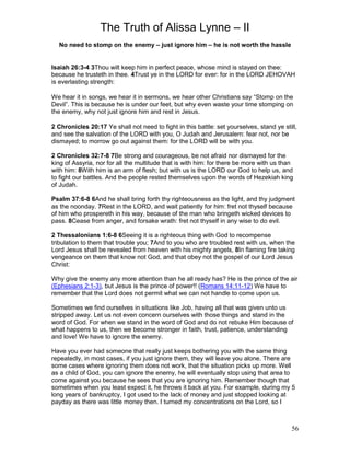 The Truth of Alissa Lynne – II
56
No need to stomp on the enemy – just ignore him – he is not worth the hassle
Isaiah 26:3-4 3Thou wilt keep him in perfect peace, whose mind is stayed on thee:
because he trusteth in thee. 4Trust ye in the LORD for ever: for in the LORD JEHOVAH
is everlasting strength:
We hear it in songs, we hear it in sermons, we hear other Christians say “Stomp on the
Devil”. This is because he is under our feet, but why even waste your time stomping on
the enemy, why not just ignore him and rest in Jesus.
2 Chronicles 20:17 Ye shall not need to fight in this battle: set yourselves, stand ye still,
and see the salvation of the LORD with you, O Judah and Jerusalem: fear not, nor be
dismayed; to morrow go out against them: for the LORD will be with you.
2 Chronicles 32:7-8 7Be strong and courageous, be not afraid nor dismayed for the
king of Assyria, nor for all the multitude that is with him: for there be more with us than
with him: 8With him is an arm of flesh; but with us is the LORD our God to help us, and
to fight our battles. And the people rested themselves upon the words of Hezekiah king
of Judah.
Psalm 37:6-8 6And he shall bring forth thy righteousness as the light, and thy judgment
as the noonday. 7Rest in the LORD, and wait patiently for him: fret not thyself because
of him who prospereth in his way, because of the man who bringeth wicked devices to
pass. 8Cease from anger, and forsake wrath: fret not thyself in any wise to do evil.
2 Thessalonians 1:6-8 6Seeing it is a righteous thing with God to recompense
tribulation to them that trouble you; 7And to you who are troubled rest with us, when the
Lord Jesus shall be revealed from heaven with his mighty angels, 8In flaming fire taking
vengeance on them that know not God, and that obey not the gospel of our Lord Jesus
Christ:
Why give the enemy any more attention than he all ready has? He is the prince of the air
(Ephesians 2:1-3), but Jesus is the prince of power!! (Romans 14:11-12) We have to
remember that the Lord does not permit what we can not handle to come upon us.
Sometimes we find ourselves in situations like Job, having all that was given unto us
stripped away. Let us not even concern ourselves with those things and stand in the
word of God. For when we stand in the word of God and do not rebuke Him because of
what happens to us, then we become stronger in faith, trust, patience, understanding
and love! We have to ignore the enemy.
Have you ever had someone that really just keeps bothering you with the same thing
repeatedly, in most cases, if you just ignore them, they will leave you alone. There are
some cases where ignoring them does not work, that the situation picks up more. Well
as a child of God, you can ignore the enemy, he will eventually stop using that area to
come against you because he sees that you are ignoring him. Remember though that
sometimes when you least expect it, he throws it back at you. For example, during my 5
long years of bankruptcy, I got used to the lack of money and just stopped looking at
payday as there was little money then. I turned my concentrations on the Lord, so I
 