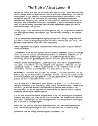The Truth of Alissa Lynne – II
57
ignored the enemy. Well after the bankruptcy was done, I thought I had it done and over
with no worries about money could haunt me because I had come through that. Well the
enemy reared its ugly head and almost got me to just start to cuss someone out over
money that was due to me. Hummmm, as I was talking with the employee of the
company who was giving me a hassle, the Holy Spirit said, why bother – the money is
still yours! AMEN!! I stopped fussing and thanked her, to let it go into the hands of the
Lord. So see the enemy sometimes tries to make it impossible to ignore him, but the
Lord will remind you that you can.
So why stomp out the devil as that acknowledges him, why not just ignore him and know
that all things are working for your good if you are the called according to His purpose!
AMEN!!!!
Are you sitting there wondering what is going on in your life? Are you sitting there and
just want to know why things are going that way or that way? Change your focus – take
your focus and not think about why – think why not me!
When we get some not so great news remember what Jesus came to do and what the
enemy wants to do…
John 10:9-11 9I am the door: by me if any man enter in, he shall be saved, and shall go
in and out, and find pasture. 10The thief cometh not, but for to steal, and to kill, and to
destroy: I am come that they might have life, and that they might have it more
abundantly. 11I am the good shepherd: the good shepherd giveth his life for the sheep.
What the enemy meant to depress us can blessed us. How are you blessed? When I
was upset – what did I do? Did I cry, did I pick up my cigarettes – did I cuss – did I get
depressed – NOPE – I TURNED TO JESUS!! We need to remember where our help
comes from – we need to remember that in all things Jesus is our help.
Psalm 18:1-3 1 I will love thee, O LORD, my strength. 2 The LORD is my rock, and my
fortress, and my deliverer; my God, my strength, in whom I will trust; my buckler, and the
horn of my salvation, and my high tower. 3 I will call upon the LORD, who is worthy to be
praised: so shall I be saved from mine enemies.
So how do we start to feel better – Jesus’ words – the words of our Lord and Savior –
His spirit ministering to our very being – telling us that He is still in charge. Just because
we did not get what we wanted does not mean that we have been defeated!! Just
because we do not get our way does not mean that we are less of a person, does not
mean that we will not be blessed anyways.
It is our trials and tribulations that bring us closer to the Lord and brings us more peace,
patience, love, faith, joy!!! When we are faced with issues – we need to run to Jesus and
only Jesus! The Holy Spirit will start bringing the word of God to your mind and bringing
you to the point of praise yet again!
Praise the Lord for each time will be a shorter time of “lost” than the time before! See
each time we are to get stronger in Jesus! Praise His name for all that He is doing.
Remember what the enemy means to depress us will bless us!!!
 
