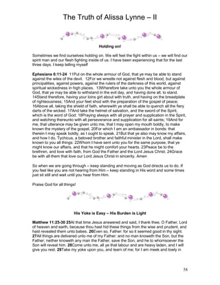 The Truth of Alissa Lynne – II
58
Holding on!
Sometimes we find ourselves holding on. We will feel the fight within us – we will find our
spirit man and our flesh fighting inside of us. I have been experiencing that for the last
three days. I keep telling myself
Ephesians 6:11-24 11Put on the whole armour of God, that ye may be able to stand
against the wiles of the devil. 12For we wrestle not against flesh and blood, but against
principalities, against powers, against the rulers of the darkness of this world, against
spiritual wickedness in high places. 13Wherefore take unto you the whole armour of
God, that ye may be able to withstand in the evil day, and having done all, to stand.
14Stand therefore, having your loins girt about with truth, and having on the breastplate
of righteousness; 15And your feet shod with the preparation of the gospel of peace;
16Above all, taking the shield of faith, wherewith ye shall be able to quench all the fiery
darts of the wicked. 17And take the helmet of salvation, and the sword of the Spirit,
which is the word of God: 18Praying always with all prayer and supplication in the Spirit,
and watching thereunto with all perseverance and supplication for all saints; 19And for
me, that utterance may be given unto me, that I may open my mouth boldly, to make
known the mystery of the gospel, 20For which I am an ambassador in bonds: that
therein I may speak boldly, as I ought to speak. 21But that ye also may know my affairs,
and how I do, Tychicus, a beloved brother and faithful minister in the Lord, shall make
known to you all things: 22Whom I have sent unto you for the same purpose, that ye
might know our affairs, and that he might comfort your hearts. 23Peace be to the
brethren, and love with faith, from God the Father and the Lord Jesus Christ. 24Grace
be with all them that love our Lord Jesus Christ in sincerity. Amen
So when we are going through – keep standing and moving as God directs us to do. If
you feel like you are not hearing from Him – keep standing in His word and some times
just sit still and wait until you hear from Him.
Praise God for all things!
His Yoke is Easy – His Burden is Light
Matthew 11:25-30 25At that time Jesus answered and said, I thank thee, O Father, Lord
of heaven and earth, because thou hast hid these things from the wise and prudent, and
hast revealed them unto babes. 26Even so, Father: for so it seemed good in thy sight.
27All things are delivered unto me of my Father: and no man knoweth the Son, but the
Father; neither knoweth any man the Father, save the Son, and he to whomsoever the
Son will reveal him. 28Come unto me, all ye that labour and are heavy laden, and I will
give you rest. 29Take my yoke upon you, and learn of me; for I am meek and lowly in
 
