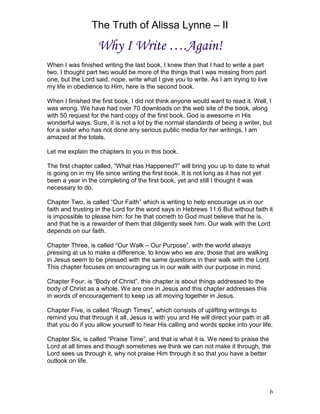 The Truth of Alissa Lynne – II
6
Why I Write ….Again!
When I was finished writing the last book, I knew then that I had to write a part
two. I thought part two would be more of the things that I was missing from part
one, but the Lord said, nope, write what I give you to write. As I am trying to live
my life in obedience to Him, here is the second book.
When I finished the first book, I did not think anyone would want to read it. Well, I
was wrong. We have had over 70 downloads on the web site of the book, along
with 50 request for the hard copy of the first book. God is awesome in His
wonderful ways. Sure, it is not a lot by the normal standards of being a writer, but
for a sister who has not done any serious public media for her writings, I am
amazed at the totals.
Let me explain the chapters to you in this book.
The first chapter called, “What Has Happened?” will bring you up to date to what
is going on in my life since writing the first book. It is not long as it has not yet
been a year in the completing of the first book, yet and still I thought it was
necessary to do.
Chapter Two, is called “Our Faith” which is writing to help encourage us in our
faith and trusting in the Lord for the word says in Hebrews 11:6 But without faith it
is impossible to please him: for he that cometh to God must believe that he is,
and that he is a rewarder of them that diligently seek him. Our walk with the Lord
depends on our faith.
Chapter Three, is called “Our Walk – Our Purpose”, with the world always
pressing at us to make a difference, to know who we are, those that are walking
in Jesus seem to be pressed with the same questions in their walk with the Lord.
This chapter focuses on encouraging us in our walk with our purpose in mind.
Chapter Four, is “Body of Christ”, this chapter is about things addressed to the
body of Christ as a whole. We are one in Jesus and this chapter addresses this
in words of encouragement to keep us all moving together in Jesus.
Chapter Five, is called “Rough Times”, which consists of uplifting writings to
remind you that through it all, Jesus is with you and He will direct your path in all
that you do if you allow yourself to hear His calling and words spoke into your life.
Chapter Six, is called “Praise Time”, and that is what it is. We need to praise the
Lord at all times and though sometimes we think we can not make it through, the
Lord sees us through it, why not praise Him through it so that you have a better
outlook on life.
 