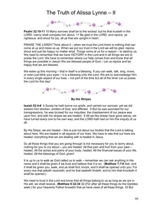 The Truth of Alissa Lynne – II
60
Psalm 32:10-11 10 Many sorrows shall be to the wicked: but he that trusteth in the
LORD, mercy shall compass him about. 11 Be glad in the LORD, and rejoice, ye
righteous: and shout for joy, all ye that are upright in heart.
PRAISE THE LORD!!! Think about it – when we trust the Lord there is nothing that can
come at us and mess us up. When we put our trust in the Lord we will be glad, rejoice,
shout and just be happy no matter what. Things come at us for a reason – to destroy us.
We need to remember that we have VICTORY in the Lord and in all things we are to
praise the Lord. We have to remember where our help comes from and know that all
things are possible in Jesus! We are blessed people of God – Let us rejoice and be
happy that we are blessed.
We woke up this morning – that in itself is a blessing. If you can walk, talk, sing, move,
or even just blink your eyes – it is a blessing unto the Lord. We are to acknowledge Him
in every single aspect of our lives – not part of the time but all of the time! Let us praise
the Lord for this day!
By His Stripes
Isaiah 53:4-6 4 Surely he hath borne our griefs, and carried our sorrows: yet we did
esteem him stricken, smitten of God, and afflicted. 5 But he was wounded for our
transgressions, he was bruised for our iniquities: the chastisement of our peace was
upon him; and with his stripes we are healed. 6 All we like sheep have gone astray; we
have turned every one to his own way; and the LORD hath laid on him the iniquity of us
all.
By His Strips, we are healed – this is just not about our bodies that the Lord is talking
about here. We are healed in all aspects of our lives. We have to see that our lives are
healed; everything that we are dealing with is healed in Jesus.
So all those things that you are going through is not necessary for you to worry about,
nothing for you to cry about – you are healed. All that pain and hurt from your past –
healed. All the aches and pains of your body, healed. All the financial issues of your life,
healed. All the blessings of God, given!
It is up to us to walk as God called us to walk – remember we can ask anything in His
name and it shall be given if we trust and believe that it is so. (Matthew 7:7-8 Ask, and
it shall be given you; seek, and ye shall find; knock, and it shall be opened unto you: For
every one that asketh receiveth; and he that seeketh findeth; and to him that knocketh it
shall be opened.)
We need to trust in the Lord and know that all things belong to us as long as we are in
His will, we shall receive. (Matthew 6:32-34 32 (For after all these things do the Gentiles
seek:) for your heavenly Father knoweth that ye have need of all these things. 33 But
 