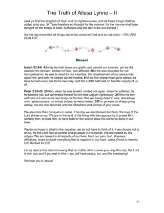The Truth of Alissa Lynne – II
61
seek ye first the kingdom of God, and his righteousness; and all these things shall be
added unto you. 34 Take therefore no thought for the morrow: for the morrow shall take
thought for the things of itself. Sufficient unto the day is the evil thereof.)
So this day know that all things are in the control of God and do not worry – YOU ARE
HEALED!!
Blessed
Isaiah 53:4-6 4Surely he hath borne our griefs, and carried our sorrows: yet we did
esteem him stricken, smitten of God, and afflicted. 5But he was wounded for our
transgressions, he was bruised for our iniquities: the chastisement of our peace was
upon him; and with his stripes we are healed. 6All we like sheep have gone astray; we
have turned every one to his own way; and the LORD hath laid on him the iniquity of us
all.
Peter 2:23-25 23Who, when he was reviled, reviled not again; when he suffered, he
threatened not; but committed himself to him that judgeth righteously: 24Who his own
self bare our sins in his own body on the tree, that we, being dead to sins, should live
unto righteousness: by whose stripes ye were healed. 25For ye were as sheep going
astray; but are now returned unto the Shepherd and Bishop of your souls.
We are more than conquers in Jesus. This day we are blessed and truly, the love of the
Lord shines on us. We are in the land of the living with the opportunity to praise Him,
worship Him, to trust Him, to have faith in Him and to allow His will to be done in our
lives.
We do not have to dwell in the negative, we do not have to think of it, if we choose not to
do so, for the Lord has all control and all power in His hands. We are healed by His
stripes. We are healed in all aspects of our lives, from our pain, hurt, illnesses,
afflictions, woes and just everything that is negative in our lives. Jesus Christ is here for
US! He died for US!
Let us rejoice this day in knowing that no matter what comes your way this day, the Lord
is with you and if you rest in Him – you will have peace, joy, and life everlasting!
We love you in Jesus!
 