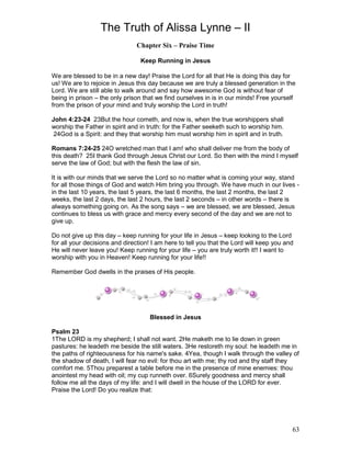 The Truth of Alissa Lynne – II
63
Chapter Six – Praise Time
Keep Running in Jesus
We are blessed to be in a new day! Praise the Lord for all that He is doing this day for
us! We are to rejoice in Jesus this day because we are truly a blessed generation in the
Lord. We are still able to walk around and say how awesome God is without fear of
being in prison – the only prison that we find ourselves in is in our minds! Free yourself
from the prison of your mind and truly worship the Lord in truth!
John 4:23-24 23But the hour cometh, and now is, when the true worshippers shall
worship the Father in spirit and in truth: for the Father seeketh such to worship him.
24God is a Spirit: and they that worship him must worship him in spirit and in truth.
Romans 7:24-25 24O wretched man that I am! who shall deliver me from the body of
this death? 25I thank God through Jesus Christ our Lord. So then with the mind I myself
serve the law of God; but with the flesh the law of sin.
It is with our minds that we serve the Lord so no matter what is coming your way, stand
for all those things of God and watch Him bring you through. We have much in our lives -
in the last 10 years, the last 5 years, the last 6 months, the last 2 months, the last 2
weeks, the last 2 days, the last 2 hours, the last 2 seconds – in other words – there is
always something going on. As the song says – we are blessed, we are blessed, Jesus
continues to bless us with grace and mercy every second of the day and we are not to
give up.
Do not give up this day – keep running for your life in Jesus – keep looking to the Lord
for all your decisions and direction! I am here to tell you that the Lord will keep you and
He will never leave you! Keep running for your life – you are truly worth it!! I want to
worship with you in Heaven! Keep running for your life!!
Remember God dwells in the praises of His people.
Blessed in Jesus
Psalm 23
1The LORD is my shepherd; I shall not want. 2He maketh me to lie down in green
pastures: he leadeth me beside the still waters. 3He restoreth my soul: he leadeth me in
the paths of righteousness for his name's sake. 4Yea, though I walk through the valley of
the shadow of death, I will fear no evil: for thou art with me; thy rod and thy staff they
comfort me. 5Thou preparest a table before me in the presence of mine enemies: thou
anointest my head with oil; my cup runneth over. 6Surely goodness and mercy shall
follow me all the days of my life: and I will dwell in the house of the LORD for ever.
Praise the Lord! Do you realize that:
 