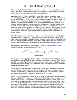 The Truth of Alissa Lynne – II
65
When we stop to think about how awesome the Lord is, how can we doubt Him and His
word. I was doing some reading and trying to find a verse for one of my Good Morning
emails and the Lord blessed me with the following scripture…
Jeremiah 10:10-14 10But the LORD is the true God, he is the living God, and an
everlasting king: at his wrath the earth shall tremble, and the nations shall not be able to
abide his indignation. 11Thus shall ye say unto them, The gods that have not made the
heavens and the earth, even they shall perish from the earth, and from under these
heavens. 12He hath made the earth by his power, he hath established the world by his
wisdom, and hath stretched out the heavens by his discretion. 13When he uttereth his
voice, there is a multitude of waters in the heavens, and he causeth the vapours to
ascend from the ends of the earth; he maketh lightnings with rain, and bringeth forth the
wind out of his treasures. 14Every man is brutish in his knowledge: every founder is
confounded by the graven image: for his molten image is falsehood, and there is no
breath in them.
When I read those verses, they stand out to me each verse standing for something this
day! I am thankful to the Lord for all He does in my life and I truly want to encourage
each of you to stand tall in the Lord and know that He is the one and only true God. Take
the time today to read the scriptures listed above and truly hear what they are saying to
you! We are not alone – we are blessed when we have Jesus and follow His word!
God Bless and Remember that the prayers of a righteous man availeth much – all it
takes is one person to make a difference! Amen!
From the heart
So many of us are struggling in this life and I had to stop today after reading a sister’s
writings that I know God directed her to write and say – where is my relationship with the
Lord? Is my relationship with the Lord where it could be, is it where it should be? Am I
doing all that I can to be what God has told me, called me, and instructed me to be? Am
I truly giving my all to Jesus?
Those questions we need to ask ourselves every single day of our lives and not wait to
ask ourselves at the end of our lives. Am I lacking in my life, yes I am lacking in some
areas of my life were the Lord is concerned, and I pray that God will continue to show
me grace and mercy while I change my focus to His will for my life.
I thank God for the reminders that He sends to us that we need so much from Him. I am
thankful to God for it is great to be mindful of your relationship with the Lord, and how we
should never get into a routine with our relationship with the Lord. I had to smile, as we
know that life can be routine and when it gets to that point, we tend to get bored. There
is no such thing as boredom in the Lord so we better check our relationship in the Lord if
we find that things are just moving along the same! Praise God for the writings of my
dear Sister Lisa for it was a reminder to me not to sit in the same place for too long
because I am getting older and my bones will settle and nothing good will come of that!
 