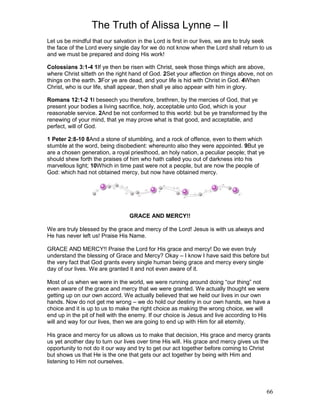 The Truth of Alissa Lynne – II
66
Let us be mindful that our salvation in the Lord is first in our lives, we are to truly seek
the face of the Lord every single day for we do not know when the Lord shall return to us
and we must be prepared and doing His work!
Colossians 3:1-4 1If ye then be risen with Christ, seek those things which are above,
where Christ sitteth on the right hand of God. 2Set your affection on things above, not on
things on the earth. 3For ye are dead, and your life is hid with Christ in God. 4When
Christ, who is our life, shall appear, then shall ye also appear with him in glory.
Romans 12:1-2 1I beseech you therefore, brethren, by the mercies of God, that ye
present your bodies a living sacrifice, holy, acceptable unto God, which is your
reasonable service. 2And be not conformed to this world: but be ye transformed by the
renewing of your mind, that ye may prove what is that good, and acceptable, and
perfect, will of God.
1 Peter 2:8-10 8And a stone of stumbling, and a rock of offence, even to them which
stumble at the word, being disobedient: whereunto also they were appointed. 9But ye
are a chosen generation, a royal priesthood, an holy nation, a peculiar people; that ye
should shew forth the praises of him who hath called you out of darkness into his
marvellous light; 10Which in time past were not a people, but are now the people of
God: which had not obtained mercy, but now have obtained mercy.
GRACE AND MERCY!!
We are truly blessed by the grace and mercy of the Lord! Jesus is with us always and
He has never left us! Praise His Name.
GRACE AND MERCY!! Praise the Lord for His grace and mercy! Do we even truly
understand the blessing of Grace and Mercy? Okay – I know I have said this before but
the very fact that God grants every single human being grace and mercy every single
day of our lives. We are granted it and not even aware of it.
Most of us when we were in the world, we were running around doing “our thing” not
even aware of the grace and mercy that we were granted. We actually thought we were
getting up on our own accord. We actually believed that we held our lives in our own
hands. Now do not get me wrong – we do hold our destiny in our own hands, we have a
choice and it is up to us to make the right choice as making the wrong choice, we will
end up in the pit of hell with the enemy. If our choice is Jesus and live according to His
will and way for our lives, then we are going to end up with Him for all eternity.
His grace and mercy for us allows us to make that decision, His grace and mercy grants
us yet another day to turn our lives over time His will. His grace and mercy gives us the
opportunity to not do it our way and try to get our act together before coming to Christ
but shows us that He is the one that gets our act together by being with Him and
listening to Him not ourselves.
 