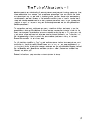 The Truth of Alissa Lynne – II
67
We are made to worship the Lord, we are granted new grace and mercy every day. Now
I hear all the time from people “God is not done with me yet” and yes, God is the potter
and we are the clay, but we have to be willing to be the clay. Some days we are willing
participants for we are following to the best of our ability going to church, helping each
other and moving as God directs us. He grants us grace and mercy to get through that
day just as much as He grants us grace and mercy when we are not doing His will and
following our flesh!
So many of us are busy saying we are trying to get this straight and trying to get that
straight in our lives and forget that God has granted us grace and mercy to live this life.
Even the strongest Christian has faults and out of line with the will of God at some point
– but Jesus’ grace and mercy is what we need and what He has for us. Praise the Lord
for the opportunity to wake up each day with the love, grace and mercy of the Lord!
Praise His name for His wondrous way!
So this day I am thankful for God’s grace and mercy that He has bestowed on me – not
just today but for all of my life! He will never stop as long as I am here on this earth for
our Lord and Savior is faithful to us even when we are not faithful to Him! Praise the Lord
for the New Day with New Grace and Mercy – do not take it for granted for God has
blessed you with a gift!
Praise the Lord and keep standing on the promises of Jesus
 