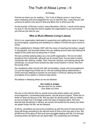 The Truth of Alissa Lynne – II
69
In Closing
First let me thank you for reading – The Truth of Alissa Lynne II, may it have
been a blessing and encouragement for you to read this day. I pray that you will
continue to stand in the word of God and allow Him to direct your life.
As the founder of Women Living 4 Jesus Ministries, (WL4J), I would not be doing
my duty if I did not take the time to explain the organization to you and remind
you that we are here for you.
Who is WL4J (Women Living 4 Jesus)
WL4J is an organization dedicated to supporting and uplifting the name of Jesus
by encouraging, supporting and assisting our sisters in Christ and yet to come to
Christ.
WL4J established in October 2007 with the vision of reaching the broken, caught
in strongholds, and bounded sisters who are walking around each day feeling the
weight of the world and not being free in Christ.
We are currently seeking status as a non-profit organization. We do not solicit
donations from individuals, although we do accept them, but we seek to assist
individuals with clothing, shelter, food, financial, spiritual, and training along with
workshops, to not just move forward but also move forward in Christ, free from
the bonds of life.
Our assistance does not just end with conversation, prayer and encouragement;
it is just the beginning of what we do. We are building lasting relationships in
Christ and truly seeking to function as one body in Christ by utilizing the skills
and talents of our sisters in Christ to help others.
We believe in blessing others as we are blessed.
Our motto is simple:
We are here for our sisters
One Sister at a time
We are on the internet with our social community where sisters can receive
encouragement, conversation/discussions, and all around support. There are no
limits on what we discuss in life. We are open for all discussion with our sisters,
as we no longer live in bondage under the ways of keeping silent. We have
learned that sometimes in silence, we remain tormented by the enemy but when
we speak things into life, we are blessed.
At WL4J, we believe we are to line ourselves up with the word of God and that in
doing all things according to the will and word of God is the only way to live. We
all fall short of the glory of God and have struggles dealing with life. It is through
knowing where we stand can we stand taller. Our workshops are Christian
 