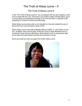 The Truth of Alissa Lynne – II
71
The Truth of Alissa Lynne II
In the “The Truth of Alissa Lynne II”, we are blessed with her own thoughts on life
and our walk with the Lord. This book is yet another insight of Sister Alissa Lynne
in encouraging and inspirational writings to all. Her tell it like it is attitude is still
refreshing in a world of untruth and dishonesty.
Sister Alissa Lynne shares with us her thoughts on how she relates the way of
the world to our Lord and Savior Jesus Christ.
Sister Alissa Lynne is the wife of Minister Mervyn Griffith, Jr. and mother of one
son, Jonathan. She is the founder of Women Living 4 Jesus Ministries and co-
founder of Living Victorious Ministries. Sister Alissa Lynne is continuing to step
out on faith and move forward as God has instructed us to do.
Come and read the truths yet again from Sister Alissa Lynne
 