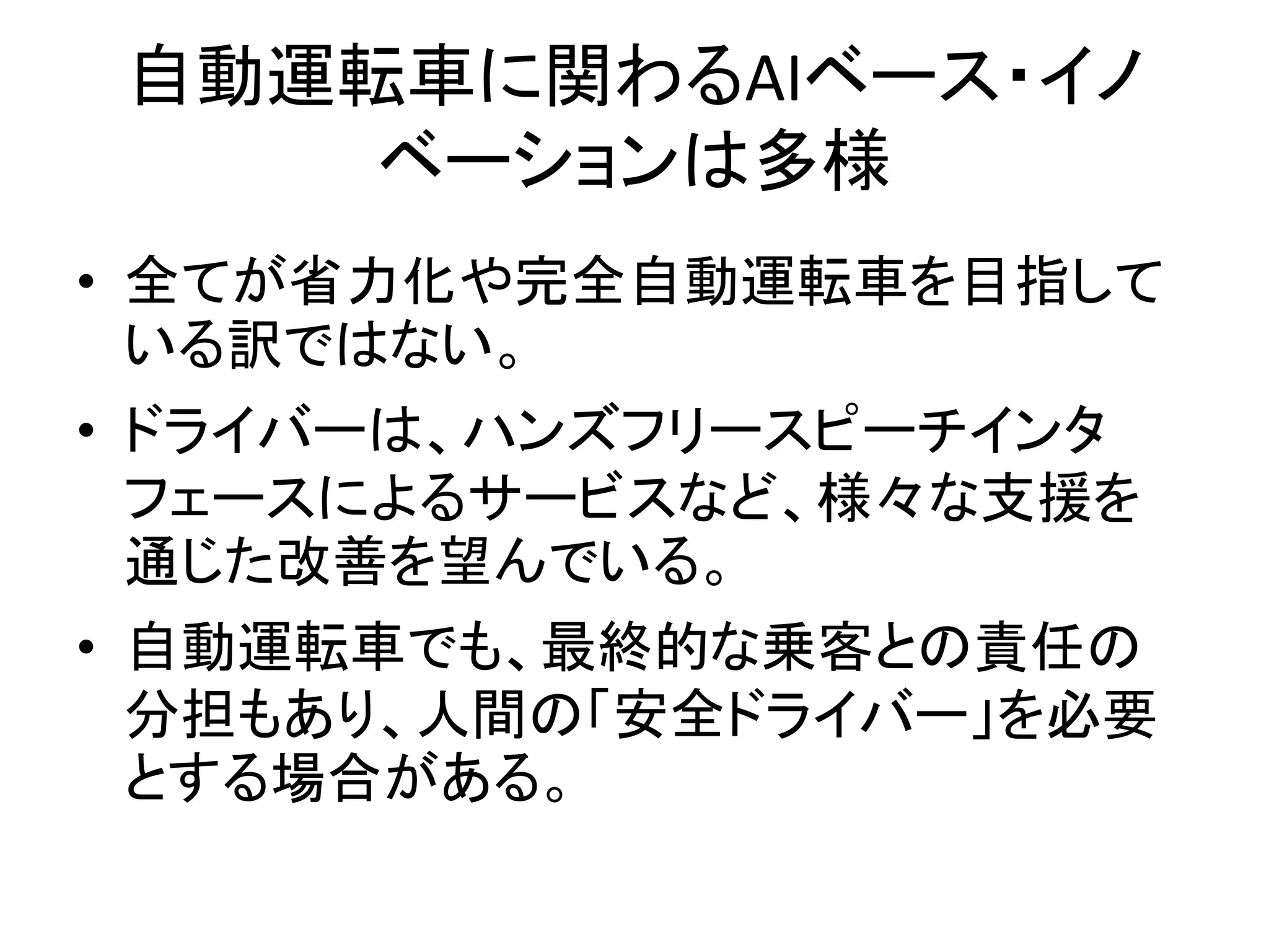 自動運転車に関わるAIベース・イノ
ベーションは多様
• 全てが省力化や完全自動運転車を目指して
いる訳ではない。
• ドライバーは、ハンズフリースピーチインタ
フェースによるサービスなど、様々な支援を
通じた改善を望んでいる。
• 自動運転車でも、最終的な乗客との責任の
分担もあり、人間の「安全ドライバー」を必要
とする場合がある。
 