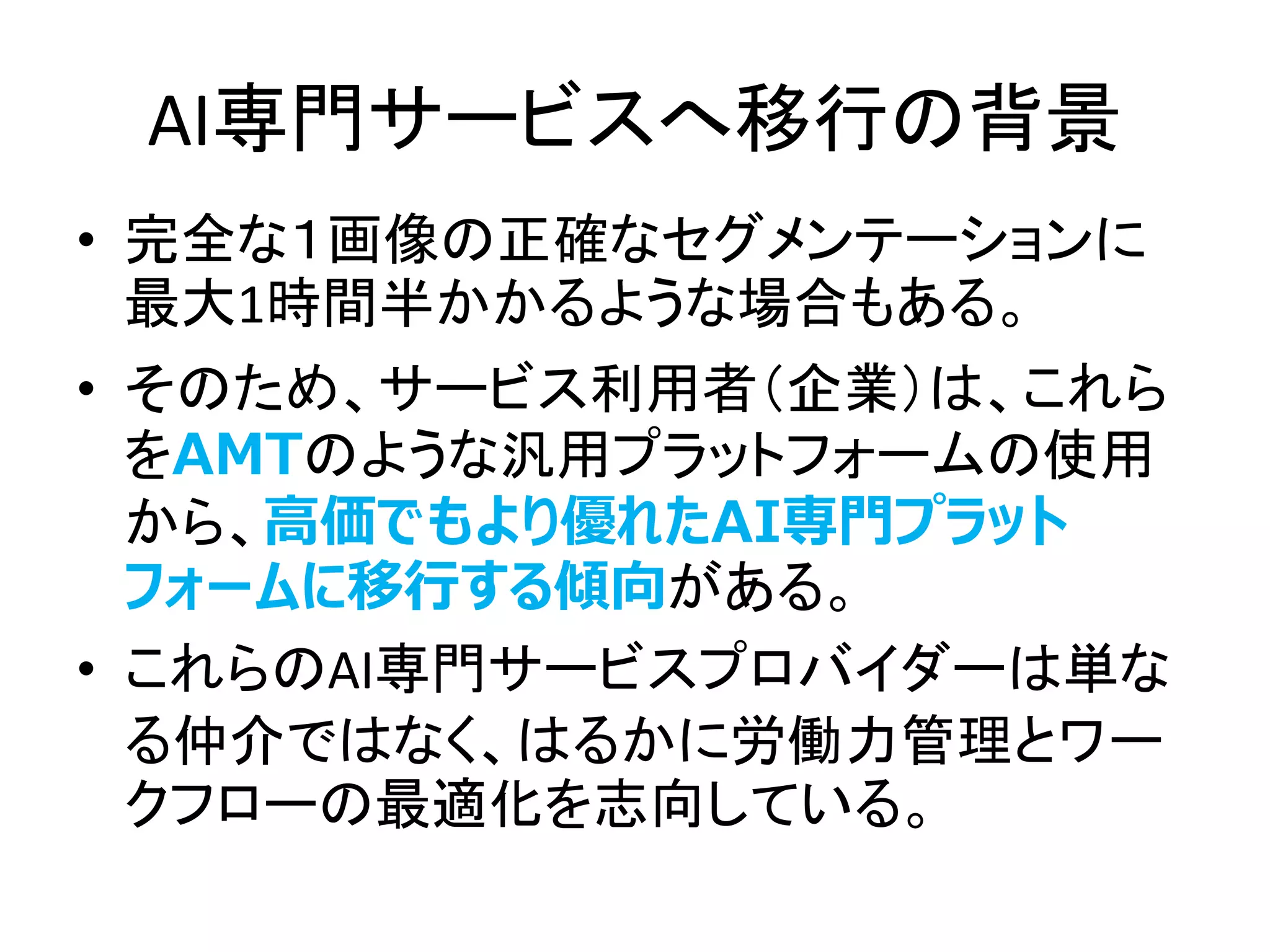 AI専門サービスへ移行の背景
• 完全な１画像の正確なセグメンテーションに
最大1時間半かかるような場合もある。
• そのため、サービス利用者（企業）は、これら
をAMTのような汎用プラットフォームの使用
から、高価でもより優れたAI専門プラット
フォームに移行する傾向がある。
• これらのAI専門サービスプロバイダーは単な
る仲介ではなく、はるかに労働力管理とワー
クフローの最適化を志向している。
 