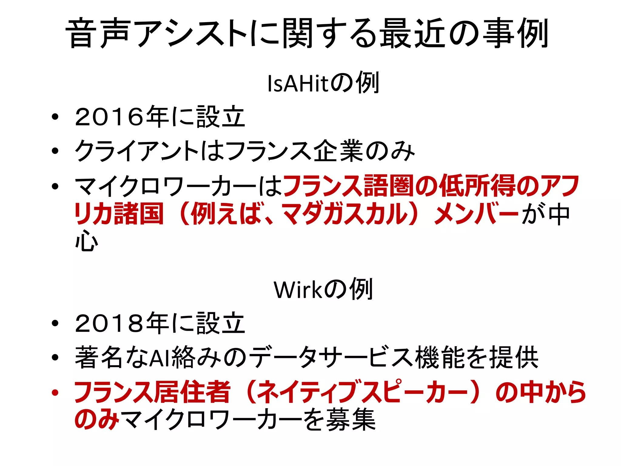 音声アシストに関する最近の事例
Wirkの例
• ２０１８年に設立
• 著名なAI絡みのデータサービス機能を提供
• フランス居住者（ネイティブスピーカー）の中から
のみマイクロワーカーを募集
IsAHitの例
• ２０１６年に設立
• クライアントはフランス企業のみ
• マイクロワーカーはフランス語圏の低所得のアフ
リカ諸国（例えば、マダガスカル）メンバーが中
心
 