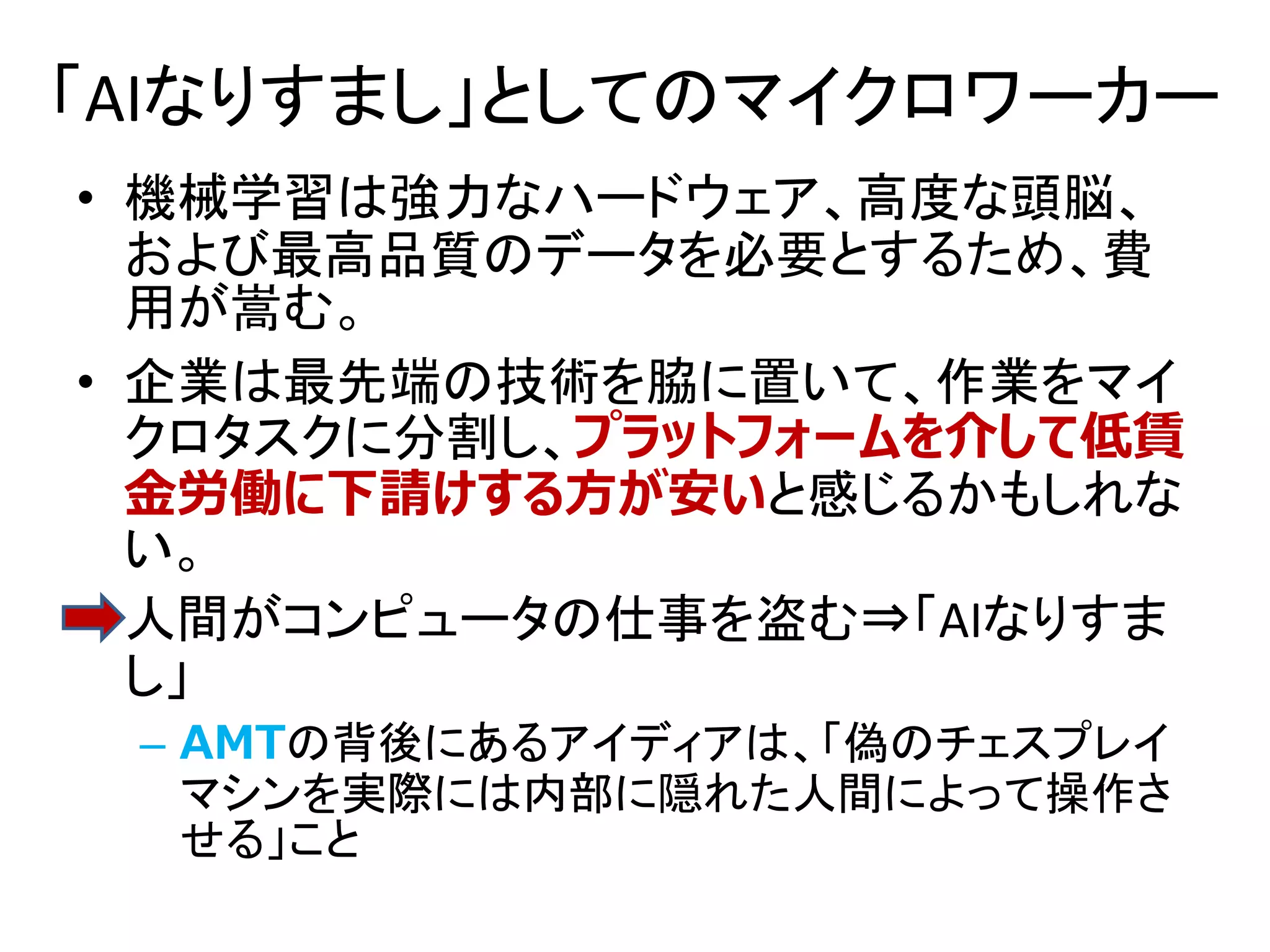 「AIなりすまし」としてのマイクロワーカー
• 機械学習は強力なハードウェア、高度な頭脳、
および最高品質のデータを必要とするため、費
用が嵩む。
• 企業は最先端の技術を脇に置いて、作業をマイ
クロタスクに分割し、プラットフォームを介して低賃
金労働に下請けする方が安いと感じるかもしれな
い。
• 人間がコンピュータの仕事を盗む⇒「AIなりすま
し」
– AMTの背後にあるアイディアは、「偽のチェスプレイ
マシンを実際には内部に隠れた人間によって操作さ
せる」こと
 