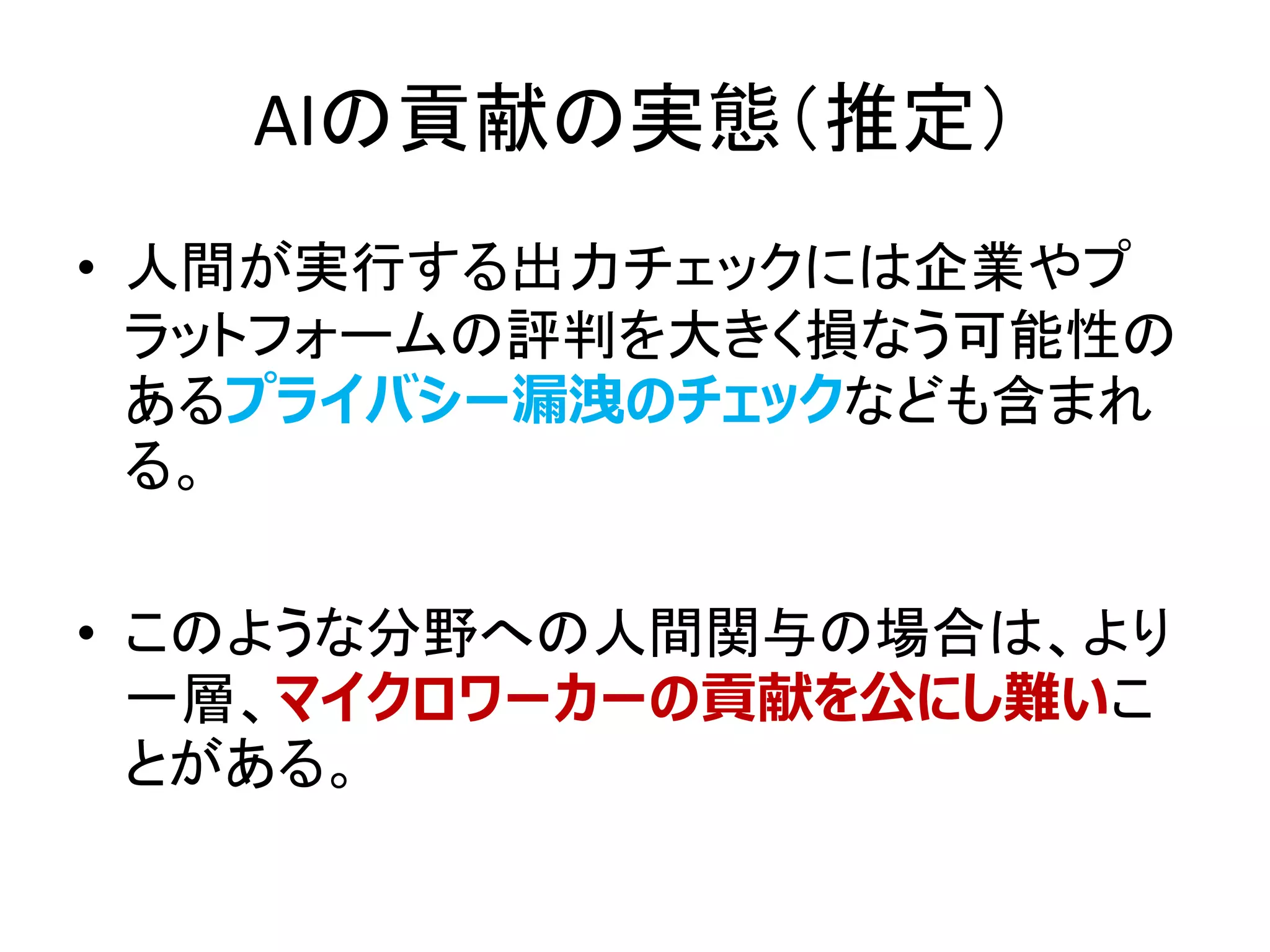 AIの貢献の実態（推定）
• 人間が実行する出力チェックには企業やプ
ラットフォームの評判を大きく損なう可能性の
あるプライバシー漏洩のチェックなども含まれ
る。
• このような分野への人間関与の場合は、より
一層、マイクロワーカーの貢献を公にし難いこ
とがある。
 