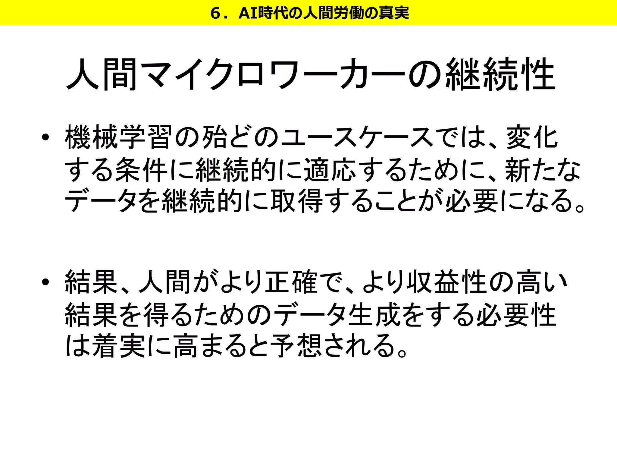 人間マイクロワーカーの継続性
• 機械学習の殆どのユースケースでは、変化
する条件に継続的に適応するために、新たな
データを継続的に取得することが必要になる。
• 結果、人間がより正確で、より収益性の高い
結果を得るためのデータ生成をする必要性
は着実に高まると予想される。
６．AI時代の人間労働の真実
 