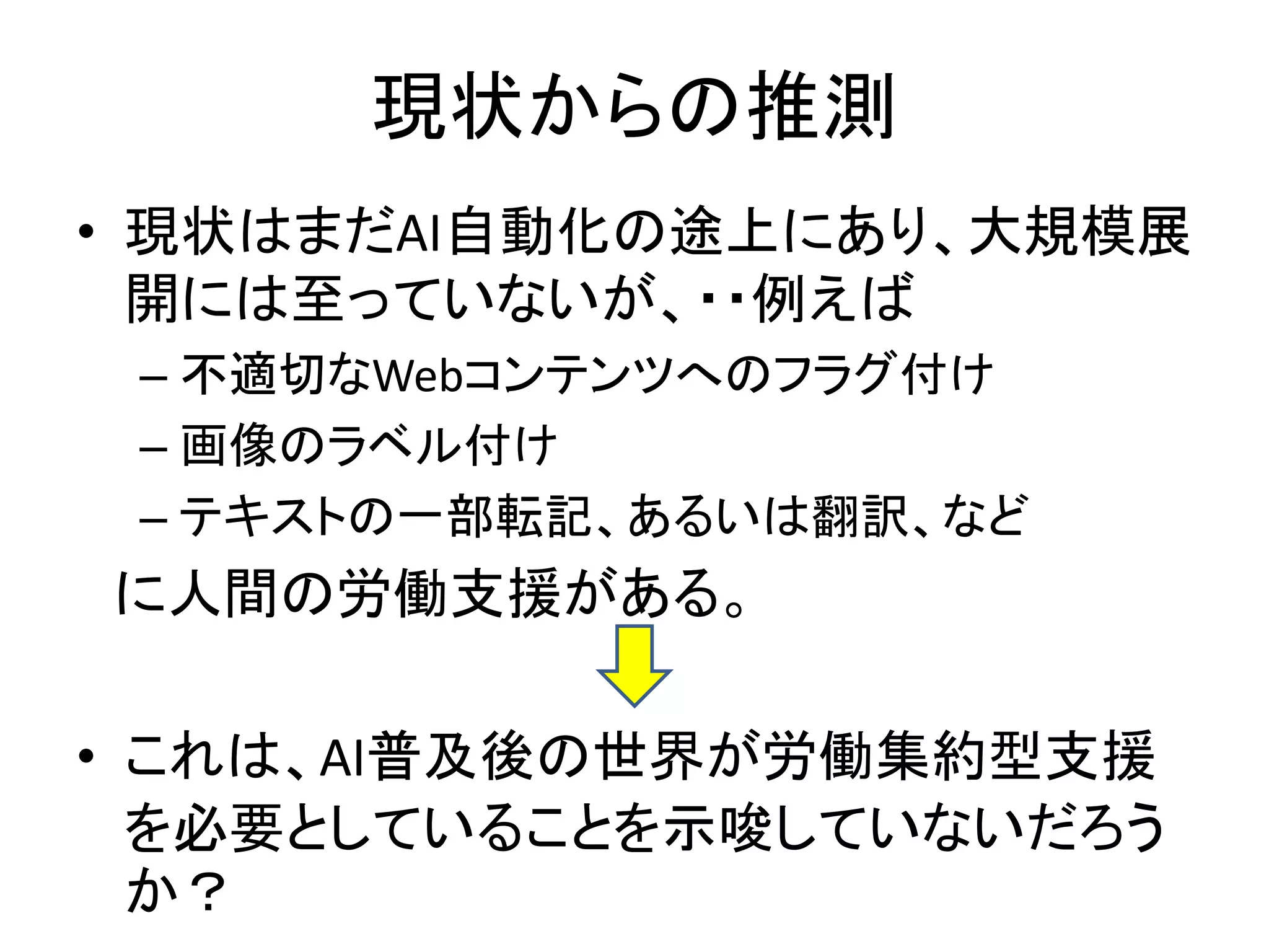 現状からの推測
• 現状はまだAI自動化の途上にあり、大規模展
開には至っていないが、・・例えば
– 不適切なWebコンテンツへのフラグ付け
– 画像のラベル付け
– テキストの一部転記、あるいは翻訳、など
に人間の労働支援がある。
• これは、AI普及後の世界が労働集約型支援
を必要としていることを示唆していないだろう
か？
 