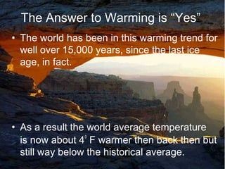 The Answer to Warming is “Yes”
• The world has been in this warming trend for
well over 15,000 years, since the last ice
age, in fact.
• As a result the world average temperature
is now about 4
o
F warmer then back then but
still way below the historical average. 15
 