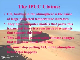 The IPCC Claims:
• CO2 buildup in the atmosphere is the cause
of large projected temperature increases
• They have computer models that prove this
is true and there is a consensus of scientists
that support this belief
• This will cause catastrophic climate changes
that will cause much suffering
• We must stop putting CO2 in the atmosphere
before this happens
 
