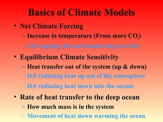 Basics of Climate Models
• Net Climate Forcing
– Increase in temperature (From more CO2)
– C02 trapping IR and transferring it to H20
• Equilibrium Climate Sensitivity
– Heat transfer out of the system (up & down)
– H20 radiating heat up out of the atmosphere
– H20 radiating heat down into the oceans
• Rate of heat transfer to the deep ocean
– How much mass is in the system
– Movement of heat down warming the ocean
 