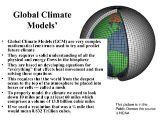 Global Climate
Models’
• Global Climate Models (GCM) are very complex
mathematical constructs used to try and predict
future climate
• They requires a solid understanding of all the
physical and energy flows in the biosphere
• They are based on developing equations for
“everything” that effects heat movement and then
solving those equations
• This requires that the world from the deepest
ocean to the top of the atmosphere be placed into
boxes or cells --- called a mesh
• To properly model the climate we need to look
down 10 miles and up at least 60 miles which
comprises a volume of 13.8 billion cubic miles
• If we used a resolution that was a ¼ mile that
would mean 8.832 Trillion cubes.
This picture is in the
Public Doman the source
is NOAA
 