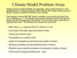 Climate Model Problem Areas
Hadley Centre model HadCM3, for example, uses a mesh based on 3.75
longitude and 2.5 degrees latitude (255 miles by 449 miles), giving a grid of
96 by 73 points; and has 19 levels in the vertical.
This results in about 500,000 "basic" variables, since each grid point has
four variables (u,v, T, Q), though a full count would give more if clouds soil
levels and other things were considered. The next two sides shows this in
approximate scale. The following are areas that need work.
• Mesh Size x, y, z (typical 100 km X 100 km X 1 km)
• Convection and water vapor too small for mesh
• Clouds too small for mesh
• Precipitation too small for mesh
• Upper air (troposphere) warming issues (mesh or theory)
• Seasonal variability not well predicted (mesh or theory)
• Elevation gives predictive problems to temperature (mesh or theory)
• North South hemisphere differences – why?
 