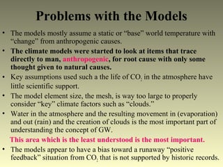 Problems with the Models
• The models mostly assume a static or “base” world temperature with
“change” from anthropogenic causes.
• The climate models were started to look at items that trace
directly to man, anthropogenic, for root cause with only some
thought given to natural causes.
• Key assumptions used such a the life of CO2 in the atmosphere have
little scientific support.
• The model element size, the mesh, is way too large to properly
consider “key” climate factors such as “clouds.”
• Water in the atmosphere and the resulting movement in (evaporation)
and out (rain) and the creation of clouds is the most important part of
understanding the concept of GW.
This area which is the least understood is the most important.
• The models appear to have a bias toward a runaway “positive
feedback” situation from CO2 that is not supported by historic records.
 