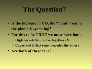 • Is the increase in CO2 the “main” reason
the planet is warming?
• For this to be TRUE we must have both
– High correlation (move together) &
– Cause and Effect (one precedes the other)
• Are both of these true?
The Question?
 