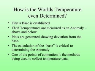 How is the Worlds Temperature
even Determined?
• First a Base is established
• Then Temperatures are measured as an Anomaly –
above and below
• Plots are generated showing deviation from the
base.
• The calculation of the “base” is critical to
determining the Anomaly
• One of the points of contention is the methods
being used to collect temperature data.
 