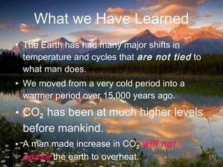 • The Earth has had many major shifts in
temperature and cycles that are not tied to
what man does.
• We moved from a very cold period into a
warmer period over 15,000 years ago.
• CO2 has been at much higher levels
before mankind.
• A man made increase in CO2 will not
cause the earth to overheat.
What we Have Learned
48
 