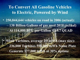 To Convert All Gasoline Vehicles
to Electric, Powered by Wind
• 250,844,644 vehicles on road in 2006 (actual):
– 138 Billion Gallons of gas used 2010 (actual)
– At 114,000 BTU per Gallon = 15.7 QUAD
• Wind Turbines, average 2.5 mWh (max size):
– 236,000 Turbines 590,000 mWh Name Plate
– Generate 177,000 mWh at 30% uptime
 