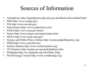 Sources of Information
• Astrophysics http://hyperphysics.phy-astr.gsu.edu/hbase/solar/soldata2.html
• DOE http://www.energy.gov/
• EIA http://www.eia.doe.gov/
• Junk Science http://www.junkscience.com/
• NASA http://www.nasa.gov/home/
• Nature http://www.nature.com/nature/index.html
• NOAA http://www.ncdc.noaa.gov/
• Science and Public Policy Institute http://scienceandpublicpolicy.org/
• SEED http://www.seed.slb.com/
• Surface Stations http://www.surfacestations.org/
• UN Statistics http://unstats.un.org/unsd/databases.htm
• Wikipedia http://en.wikipedia.org/wiki/Main_Page
• World Energy Council http://www.worldenergy.org/
57
 